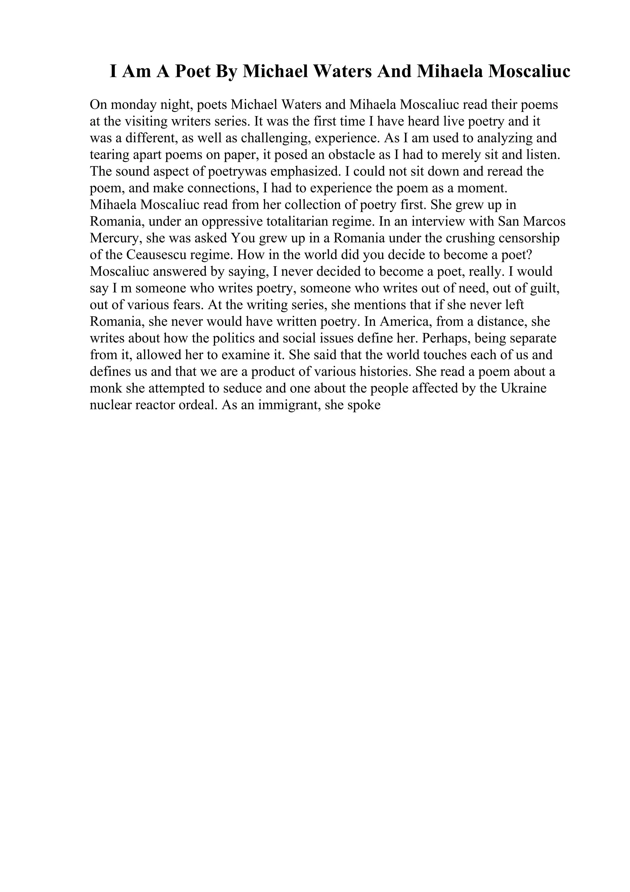 I Am A Poet By Michael Waters And Mihaela Moscaliuc
On monday night, poets Michael Waters and Mihaela Moscaliuc read their poems
at the visiting writers series. It was the first time I have heard live poetry and it
was a different, as well as challenging, experience. As I am used to analyzing and
tearing apart poems on paper, it posed an obstacle as I had to merely sit and listen.
The sound aspect of poetrywas emphasized. I could not sit down and reread the
poem, and make connections, I had to experience the poem as a moment.
Mihaela Moscaliuc read from her collection of poetry first. She grew up in
Romania, under an oppressive totalitarian regime. In an interview with San Marcos
Mercury, she was asked You grew up in a Romania under the crushing censorship
of the Ceausescu regime. How in the world did you decide to become a poet?
Moscaliuc answered by saying, I never decided to become a poet, really. I would
say I m someone who writes poetry, someone who writes out of need, out of guilt,
out of various fears. At the writing series, she mentions that if she never left
Romania, she never would have written poetry. In America, from a distance, she
writes about how the politics and social issues define her. Perhaps, being separate
from it, allowed her to examine it. She said that the world touches each of us and
defines us and that we are a product of various histories. She read a poem about a
monk she attempted to seduce and one about the people affected by the Ukraine
nuclear reactor ordeal. As an immigrant, she spoke
 