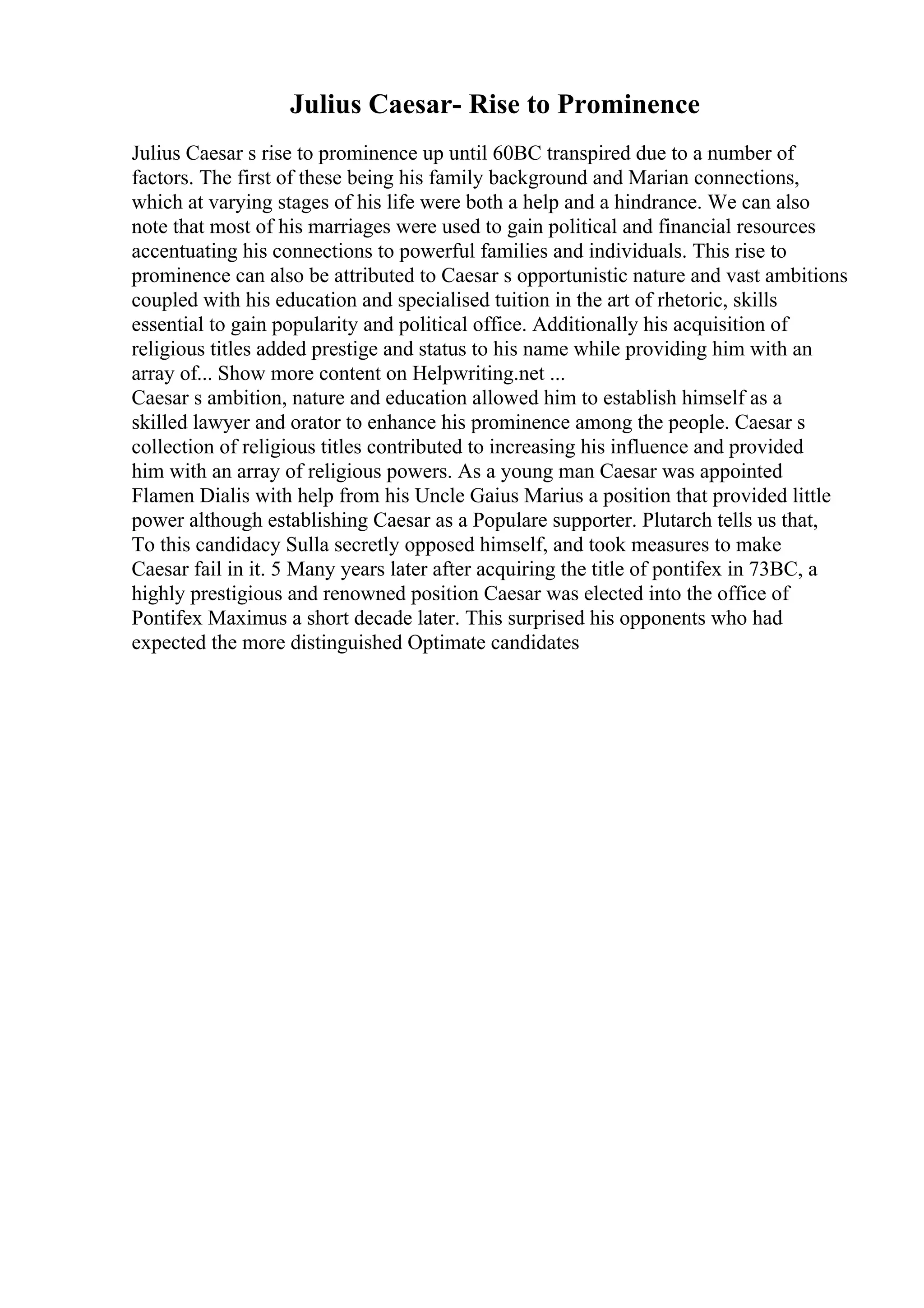 Julius Caesar- Rise to Prominence
Julius Caesar s rise to prominence up until 60BC transpired due to a number of
factors. The first of these being his family background and Marian connections,
which at varying stages of his life were both a help and a hindrance. We can also
note that most of his marriages were used to gain political and financial resources
accentuating his connections to powerful families and individuals. This rise to
prominence can also be attributed to Caesar s opportunistic nature and vast ambitions
coupled with his education and specialised tuition in the art of rhetoric, skills
essential to gain popularity and political office. Additionally his acquisition of
religious titles added prestige and status to his name while providing him with an
array of... Show more content on Helpwriting.net ...
Caesar s ambition, nature and education allowed him to establish himself as a
skilled lawyer and orator to enhance his prominence among the people. Caesar s
collection of religious titles contributed to increasing his influence and provided
him with an array of religious powers. As a young man Caesar was appointed
Flamen Dialis with help from his Uncle Gaius Marius a position that provided little
power although establishing Caesar as a Populare supporter. Plutarch tells us that,
To this candidacy Sulla secretly opposed himself, and took measures to make
Caesar fail in it. 5 Many years later after acquiring the title of pontifex in 73BC, a
highly prestigious and renowned position Caesar was elected into the office of
Pontifex Maximus a short decade later. This surprised his opponents who had
expected the more distinguished Optimate candidates
 