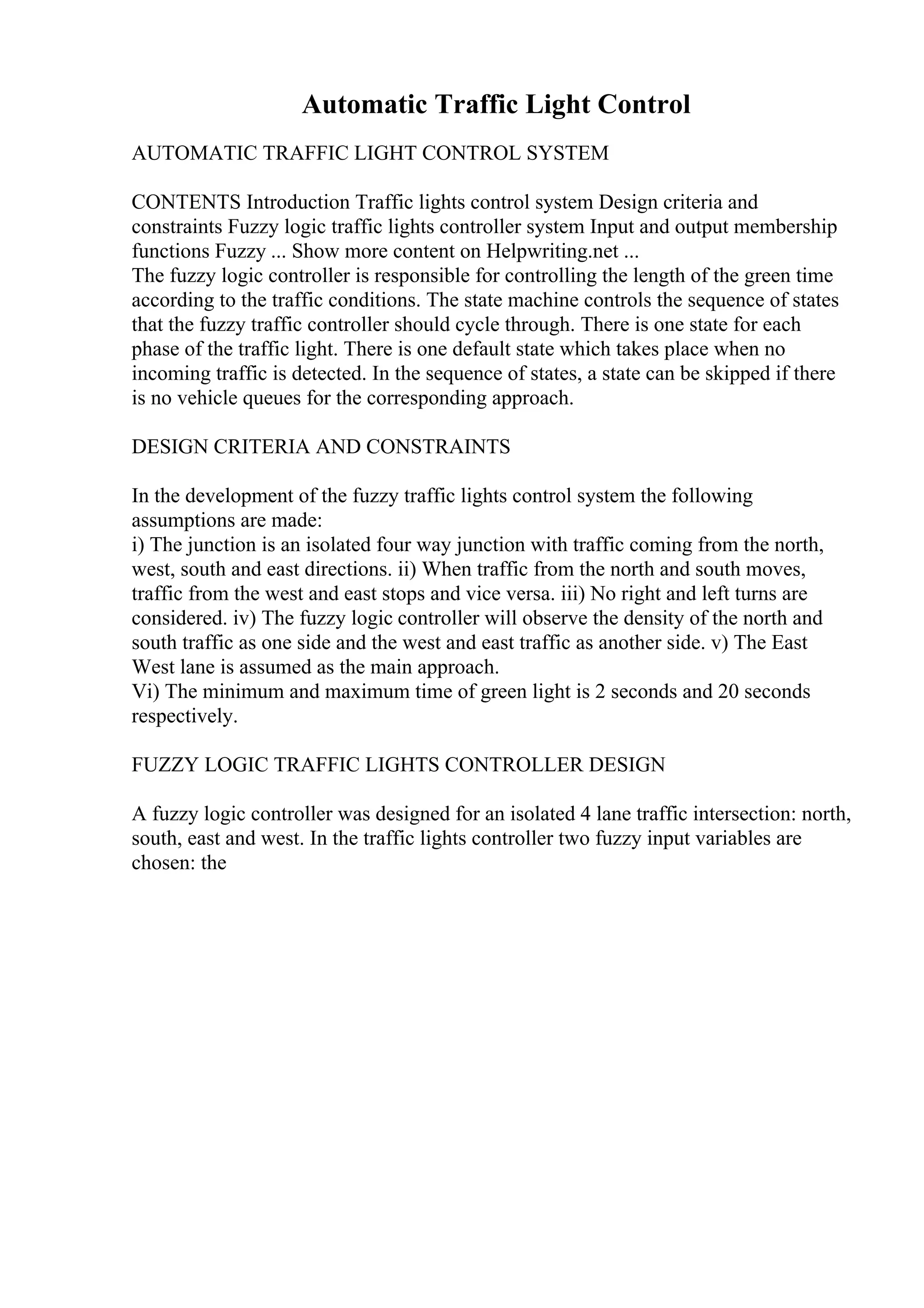 Automatic Traffic Light Control
AUTOMATIC TRAFFIC LIGHT CONTROL SYSTEM
CONTENTS Introduction Traffic lights control system Design criteria and
constraints Fuzzy logic traffic lights controller system Input and output membership
functions Fuzzy ... Show more content on Helpwriting.net ...
The fuzzy logic controller is responsible for controlling the length of the green time
according to the traffic conditions. The state machine controls the sequence of states
that the fuzzy traffic controller should cycle through. There is one state for each
phase of the traffic light. There is one default state which takes place when no
incoming traffic is detected. In the sequence of states, a state can be skipped if there
is no vehicle queues for the corresponding approach.
DESIGN CRITERIA AND CONSTRAINTS
In the development of the fuzzy traffic lights control system the following
assumptions are made:
i) The junction is an isolated four way junction with traffic coming from the north,
west, south and east directions. ii) When traffic from the north and south moves,
traffic from the west and east stops and vice versa. iii) No right and left turns are
considered. iv) The fuzzy logic controller will observe the density of the north and
south traffic as one side and the west and east traffic as another side. v) The East
West lane is assumed as the main approach.
Vi) The minimum and maximum time of green light is 2 seconds and 20 seconds
respectively.
FUZZY LOGIC TRAFFIC LIGHTS CONTROLLER DESIGN
A fuzzy logic controller was designed for an isolated 4 lane traffic intersection: north,
south, east and west. In the traffic lights controller two fuzzy input variables are
chosen: the
 