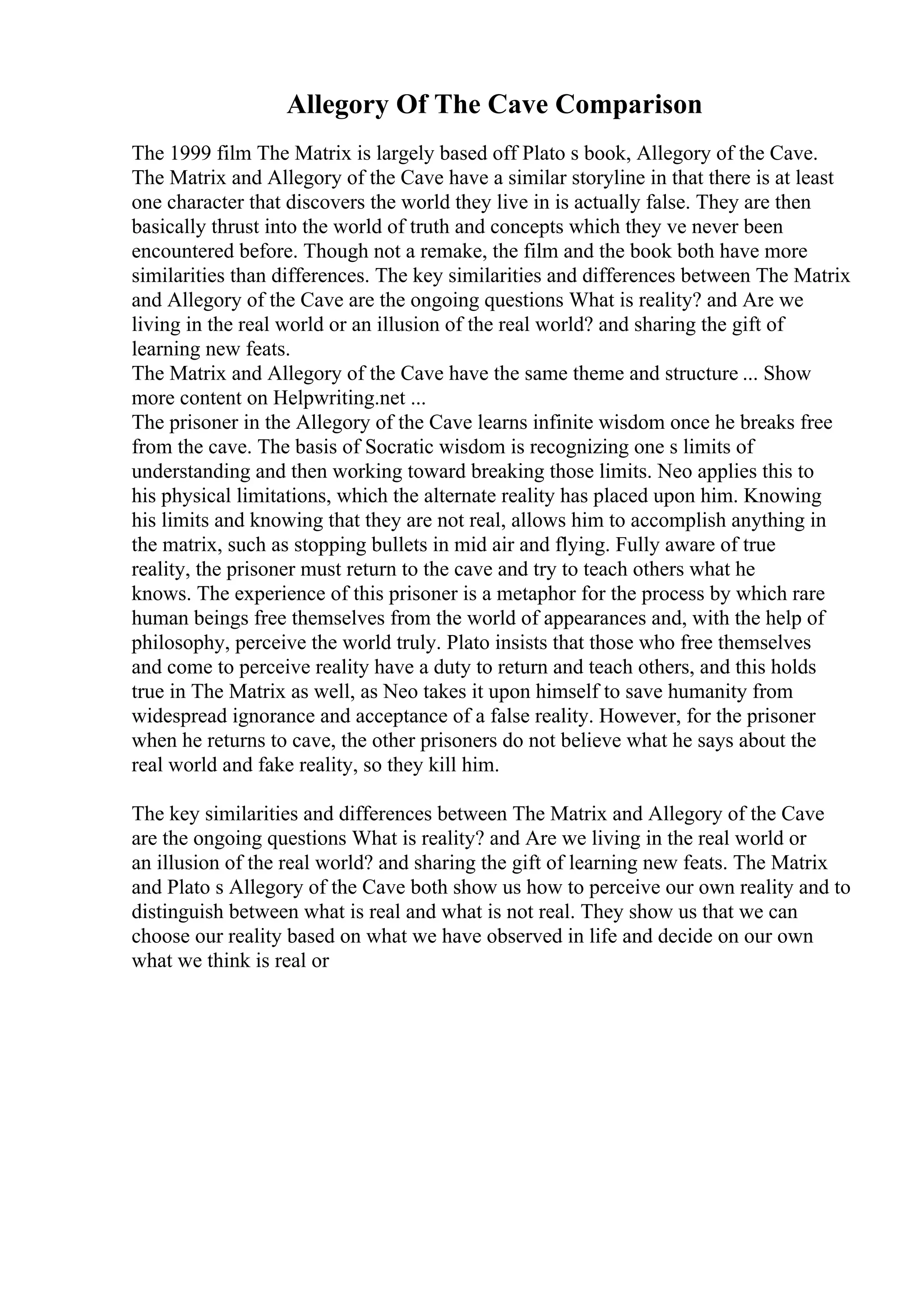 Allegory Of The Cave Comparison
The 1999 film The Matrix is largely based off Plato s book, Allegory of the Cave.
The Matrix and Allegory of the Cave have a similar storyline in that there is at least
one character that discovers the world they live in is actually false. They are then
basically thrust into the world of truth and concepts which they ve never been
encountered before. Though not a remake, the film and the book both have more
similarities than differences. The key similarities and differences between The Matrix
and Allegory of the Cave are the ongoing questions What is reality? and Are we
living in the real world or an illusion of the real world? and sharing the gift of
learning new feats.
The Matrix and Allegory of the Cave have the same theme and structure ... Show
more content on Helpwriting.net ...
The prisoner in the Allegory of the Cave learns infinite wisdom once he breaks free
from the cave. The basis of Socratic wisdom is recognizing one s limits of
understanding and then working toward breaking those limits. Neo applies this to
his physical limitations, which the alternate reality has placed upon him. Knowing
his limits and knowing that they are not real, allows him to accomplish anything in
the matrix, such as stopping bullets in mid air and flying. Fully aware of true
reality, the prisoner must return to the cave and try to teach others what he
knows. The experience of this prisoner is a metaphor for the process by which rare
human beings free themselves from the world of appearances and, with the help of
philosophy, perceive the world truly. Plato insists that those who free themselves
and come to perceive reality have a duty to return and teach others, and this holds
true in The Matrix as well, as Neo takes it upon himself to save humanity from
widespread ignorance and acceptance of a false reality. However, for the prisoner
when he returns to cave, the other prisoners do not believe what he says about the
real world and fake reality, so they kill him.
The key similarities and differences between The Matrix and Allegory of the Cave
are the ongoing questions What is reality? and Are we living in the real world or
an illusion of the real world? and sharing the gift of learning new feats. The Matrix
and Plato s Allegory of the Cave both show us how to perceive our own reality and to
distinguish between what is real and what is not real. They show us that we can
choose our reality based on what we have observed in life and decide on our own
what we think is real or
 
