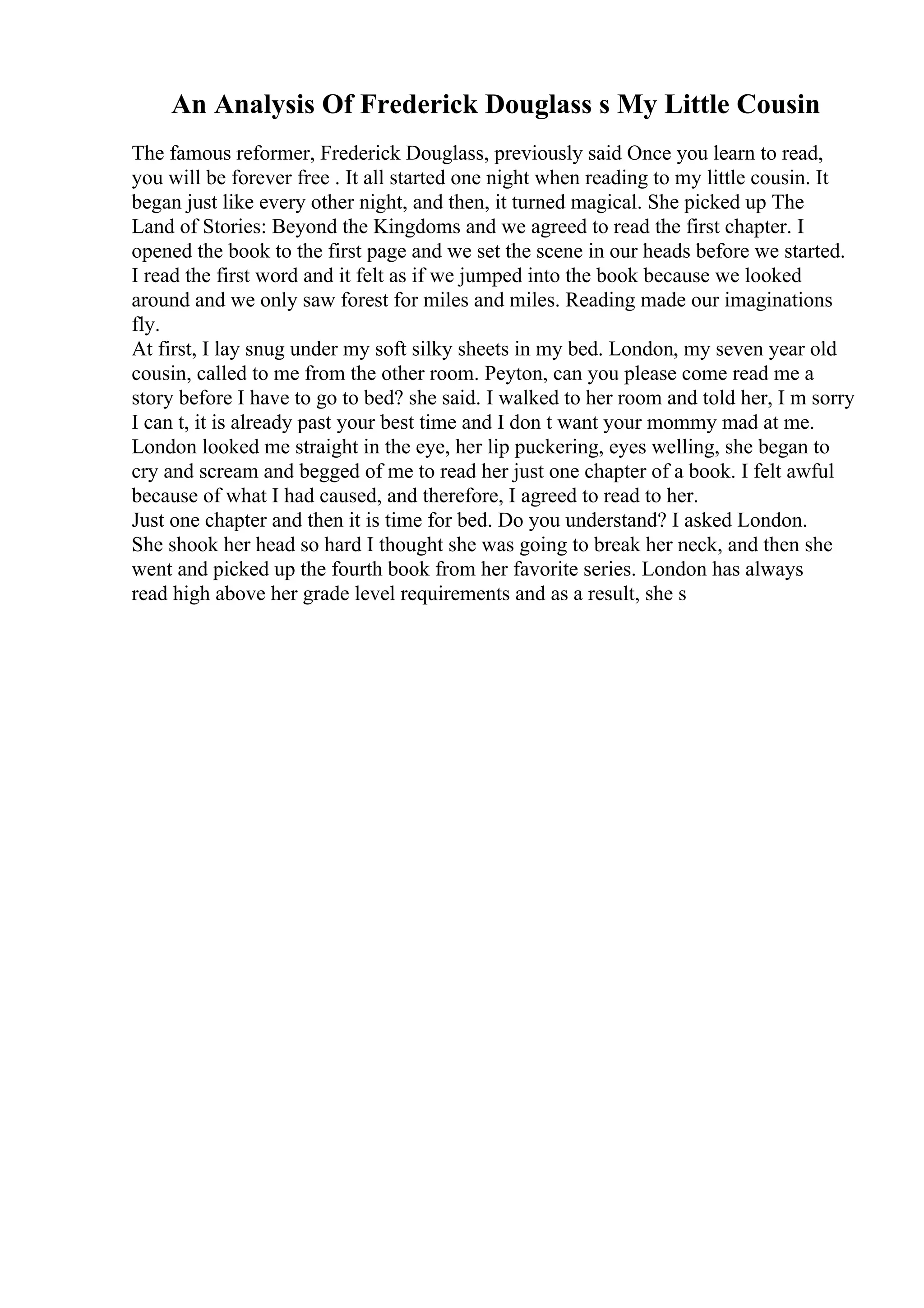 An Analysis Of Frederick Douglass s My Little Cousin
The famous reformer, Frederick Douglass, previously said Once you learn to read,
you will be forever free . It all started one night when reading to my little cousin. It
began just like every other night, and then, it turned magical. She picked up The
Land of Stories: Beyond the Kingdoms and we agreed to read the first chapter. I
opened the book to the first page and we set the scene in our heads before we started.
I read the first word and it felt as if we jumped into the book because we looked
around and we only saw forest for miles and miles. Reading made our imaginations
fly.
At first, I lay snug under my soft silky sheets in my bed. London, my seven year old
cousin, called to me from the other room. Peyton, can you please come read me a
story before I have to go to bed? she said. I walked to her room and told her, I m sorry
I can t, it is already past your best time and I don t want your mommy mad at me.
London looked me straight in the eye, her lip puckering, eyes welling, she began to
cry and scream and begged of me to read her just one chapter of a book. I felt awful
because of what I had caused, and therefore, I agreed to read to her.
Just one chapter and then it is time for bed. Do you understand? I asked London.
She shook her head so hard I thought she was going to break her neck, and then she
went and picked up the fourth book from her favorite series. London has always
read high above her grade level requirements and as a result, she s
 