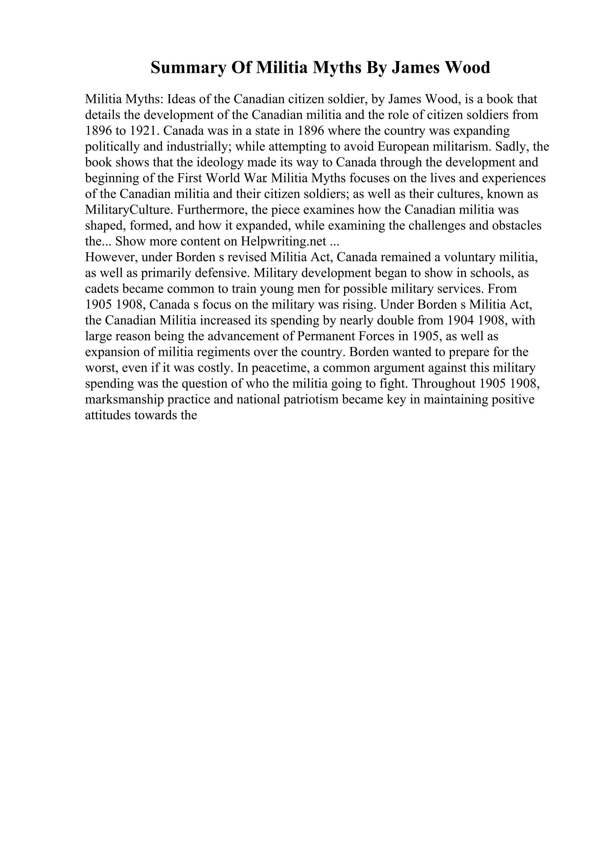 Summary Of Militia Myths By James Wood
Militia Myths: Ideas of the Canadian citizen soldier, by James Wood, is a book that
details the development of the Canadian militia and the role of citizen soldiers from
1896 to 1921. Canada was in a state in 1896 where the country was expanding
politically and industrially; while attempting to avoid European militarism. Sadly, the
book shows that the ideology made its way to Canada through the development and
beginning of the First World War. Militia Myths focuses on the lives and experiences
of the Canadian militia and their citizen soldiers; as well as their cultures, known as
MilitaryCulture. Furthermore, the piece examines how the Canadian militia was
shaped, formed, and how it expanded, while examining the challenges and obstacles
the... Show more content on Helpwriting.net ...
However, under Borden s revised Militia Act, Canada remained a voluntary militia,
as well as primarily defensive. Military development began to show in schools, as
cadets became common to train young men for possible military services. From
1905 1908, Canada s focus on the military was rising. Under Borden s Militia Act,
the Canadian Militia increased its spending by nearly double from 1904 1908, with
large reason being the advancement of Permanent Forces in 1905, as well as
expansion of militia regiments over the country. Borden wanted to prepare for the
worst, even if it was costly. In peacetime, a common argument against this military
spending was the question of who the militia going to fight. Throughout 1905 1908,
marksmanship practice and national patriotism became key in maintaining positive
attitudes towards the
 