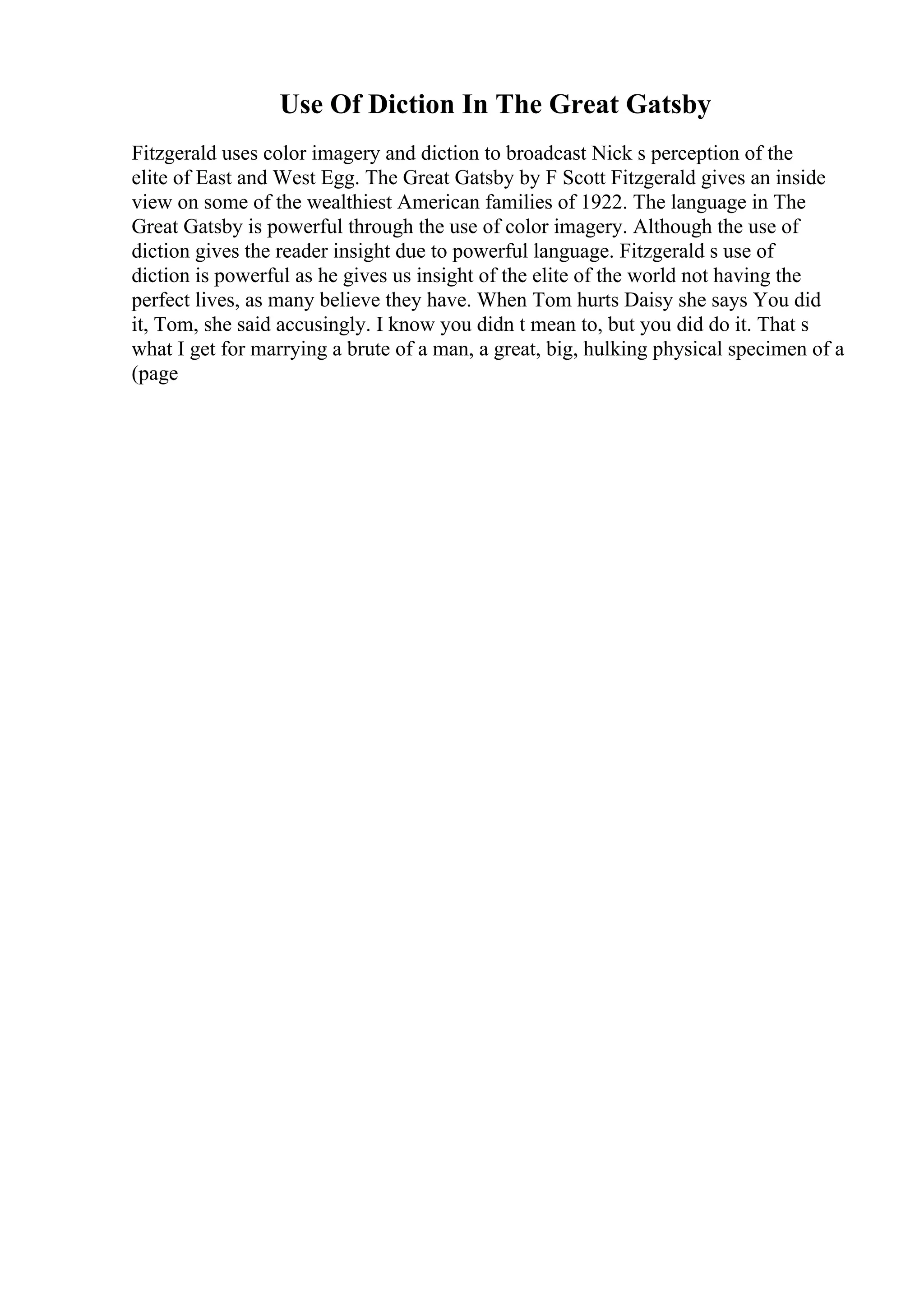 Use Of Diction In The Great Gatsby
Fitzgerald uses color imagery and diction to broadcast Nick s perception of the
elite of East and West Egg. The Great Gatsby by F Scott Fitzgerald gives an inside
view on some of the wealthiest American families of 1922. The language in The
Great Gatsby is powerful through the use of color imagery. Although the use of
diction gives the reader insight due to powerful language. Fitzgerald s use of
diction is powerful as he gives us insight of the elite of the world not having the
perfect lives, as many believe they have. When Tom hurts Daisy she says You did
it, Tom, she said accusingly. I know you didn t mean to, but you did do it. That s
what I get for marrying a brute of a man, a great, big, hulking physical specimen of a
(page
 