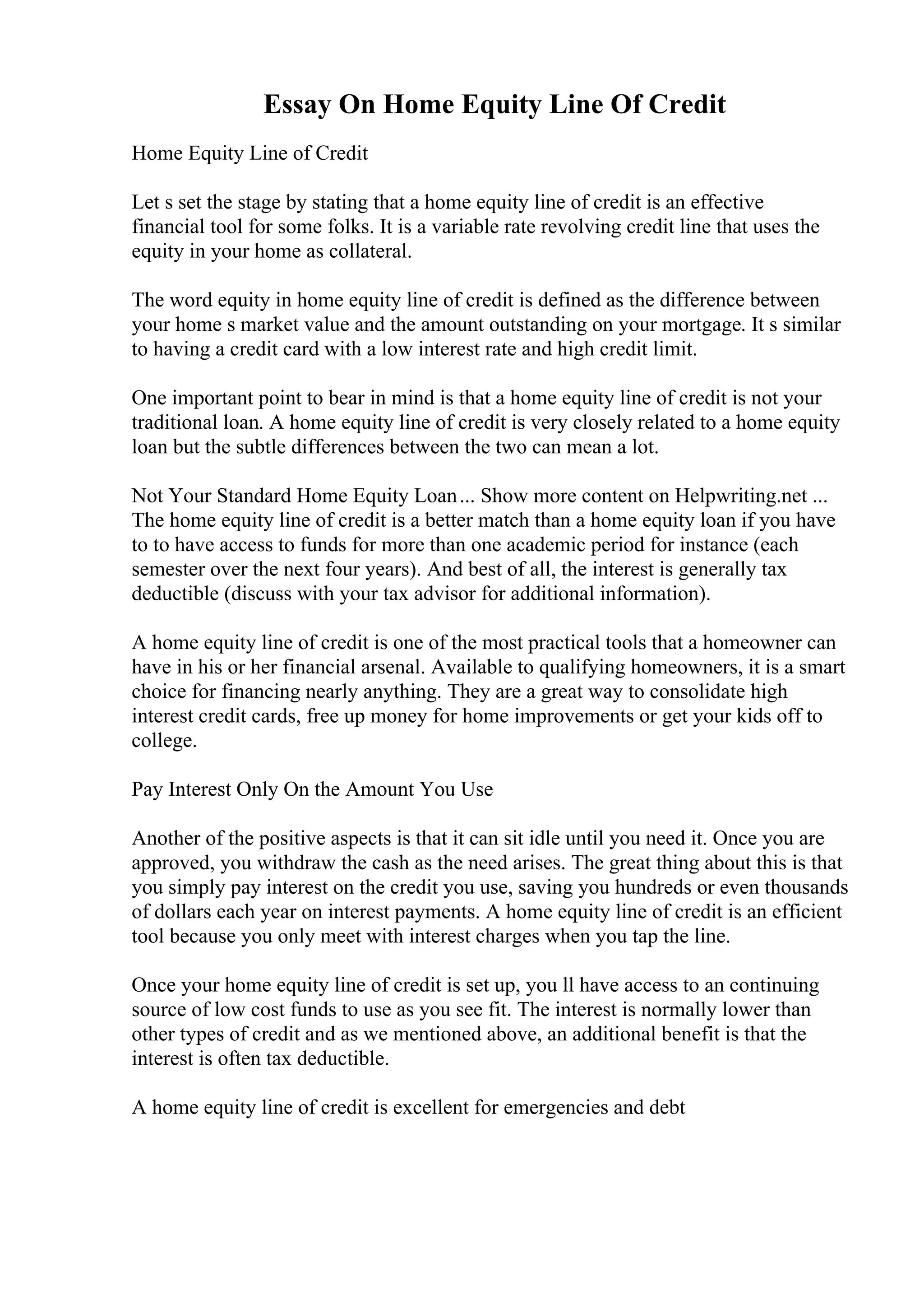 Essay On Home Equity Line Of Credit
Home Equity Line of Credit
Let s set the stage by stating that a home equity line of credit is an effective
financial tool for some folks. It is a variable rate revolving credit line that uses the
equity in your home as collateral.
The word equity in home equity line of credit is defined as the difference between
your home s market value and the amount outstanding on your mortgage. It s similar
to having a credit card with a low interest rate and high credit limit.
One important point to bear in mind is that a home equity line of credit is not your
traditional loan. A home equity line of credit is very closely related to a home equity
loan but the subtle differences between the two can mean a lot.
Not Your Standard Home Equity Loan... Show more content on Helpwriting.net ...
The home equity line of credit is a better match than a home equity loan if you have
to to have access to funds for more than one academic period for instance (each
semester over the next four years). And best of all, the interest is generally tax
deductible (discuss with your tax advisor for additional information).
A home equity line of credit is one of the most practical tools that a homeowner can
have in his or her financial arsenal. Available to qualifying homeowners, it is a smart
choice for financing nearly anything. They are a great way to consolidate high
interest credit cards, free up money for home improvements or get your kids off to
college.
Pay Interest Only On the Amount You Use
Another of the positive aspects is that it can sit idle until you need it. Once you are
approved, you withdraw the cash as the need arises. The great thing about this is that
you simply pay interest on the credit you use, saving you hundreds or even thousands
of dollars each year on interest payments. A home equity line of credit is an efficient
tool because you only meet with interest charges when you tap the line.
Once your home equity line of credit is set up, you ll have access to an continuing
source of low cost funds to use as you see fit. The interest is normally lower than
other types of credit and as we mentioned above, an additional benefit is that the
interest is often tax deductible.
A home equity line of credit is excellent for emergencies and debt
 