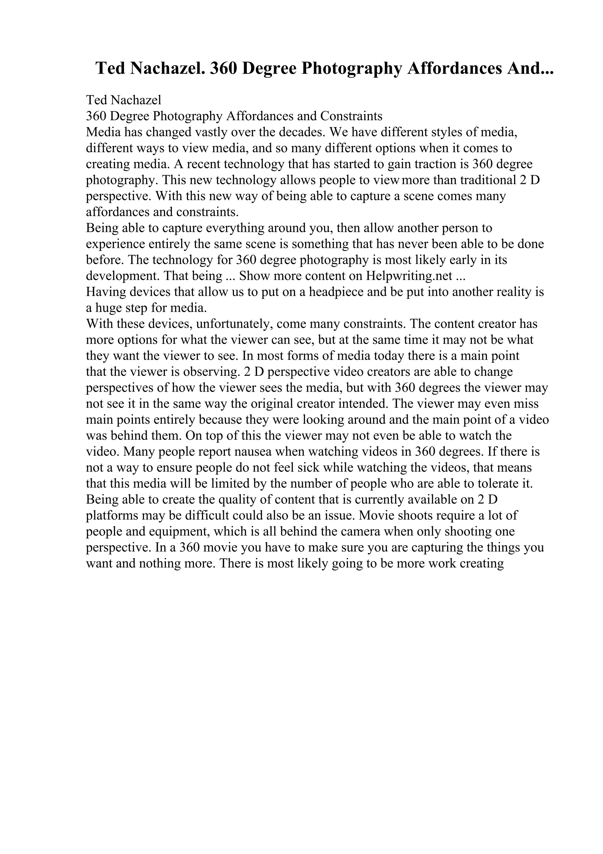 Ted Nachazel. 360 Degree Photography Affordances And...
Ted Nachazel
360 Degree Photography Affordances and Constraints
Media has changed vastly over the decades. We have different styles of media,
different ways to view media, and so many different options when it comes to
creating media. A recent technology that has started to gain traction is 360 degree
photography. This new technology allows people to viewmore than traditional 2 D
perspective. With this new way of being able to capture a scene comes many
affordances and constraints.
Being able to capture everything around you, then allow another person to
experience entirely the same scene is something that has never been able to be done
before. The technology for 360 degree photography is most likely early in its
development. That being ... Show more content on Helpwriting.net ...
Having devices that allow us to put on a headpiece and be put into another reality is
a huge step for media.
With these devices, unfortunately, come many constraints. The content creator has
more options for what the viewer can see, but at the same time it may not be what
they want the viewer to see. In most forms of media today there is a main point
that the viewer is observing. 2 D perspective video creators are able to change
perspectives of how the viewer sees the media, but with 360 degrees the viewer may
not see it in the same way the original creator intended. The viewer may even miss
main points entirely because they were looking around and the main point of a video
was behind them. On top of this the viewer may not even be able to watch the
video. Many people report nausea when watching videos in 360 degrees. If there is
not a way to ensure people do not feel sick while watching the videos, that means
that this media will be limited by the number of people who are able to tolerate it.
Being able to create the quality of content that is currently available on 2 D
platforms may be difficult could also be an issue. Movie shoots require a lot of
people and equipment, which is all behind the camera when only shooting one
perspective. In a 360 movie you have to make sure you are capturing the things you
want and nothing more. There is most likely going to be more work creating
 