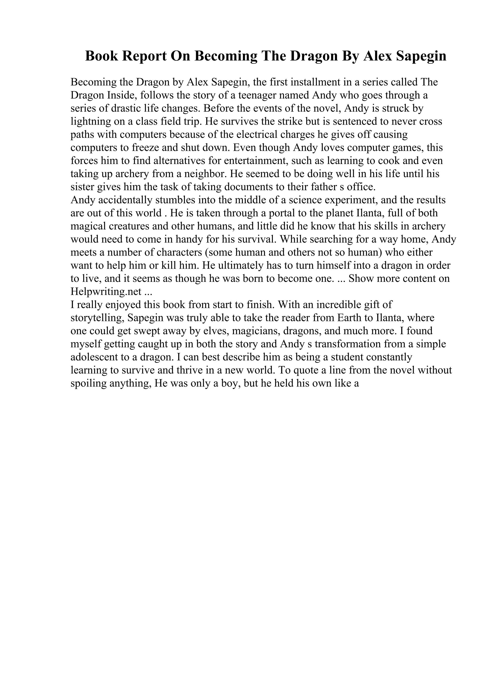Book Report On Becoming The Dragon By Alex Sapegin
Becoming the Dragon by Alex Sapegin, the first installment in a series called The
Dragon Inside, follows the story of a teenager named Andy who goes through a
series of drastic life changes. Before the events of the novel, Andy is struck by
lightning on a class field trip. He survives the strike but is sentenced to never cross
paths with computers because of the electrical charges he gives off causing
computers to freeze and shut down. Even though Andy loves computer games, this
forces him to find alternatives for entertainment, such as learning to cook and even
taking up archery from a neighbor. He seemed to be doing well in his life until his
sister gives him the task of taking documents to their father s office.
Andy accidentally stumbles into the middle of a science experiment, and the results
are out of this world . He is taken through a portal to the planet Ilanta, full of both
magical creatures and other humans, and little did he know that his skills in archery
would need to come in handy for his survival. While searching for a way home, Andy
meets a number of characters (some human and others not so human) who either
want to help him or kill him. He ultimately has to turn himself into a dragon in order
to live, and it seems as though he was born to become one. ... Show more content on
Helpwriting.net ...
I really enjoyed this book from start to finish. With an incredible gift of
storytelling, Sapegin was truly able to take the reader from Earth to Ilanta, where
one could get swept away by elves, magicians, dragons, and much more. I found
myself getting caught up in both the story and Andy s transformation from a simple
adolescent to a dragon. I can best describe him as being a student constantly
learning to survive and thrive in a new world. To quote a line from the novel without
spoiling anything, He was only a boy, but he held his own like a
 