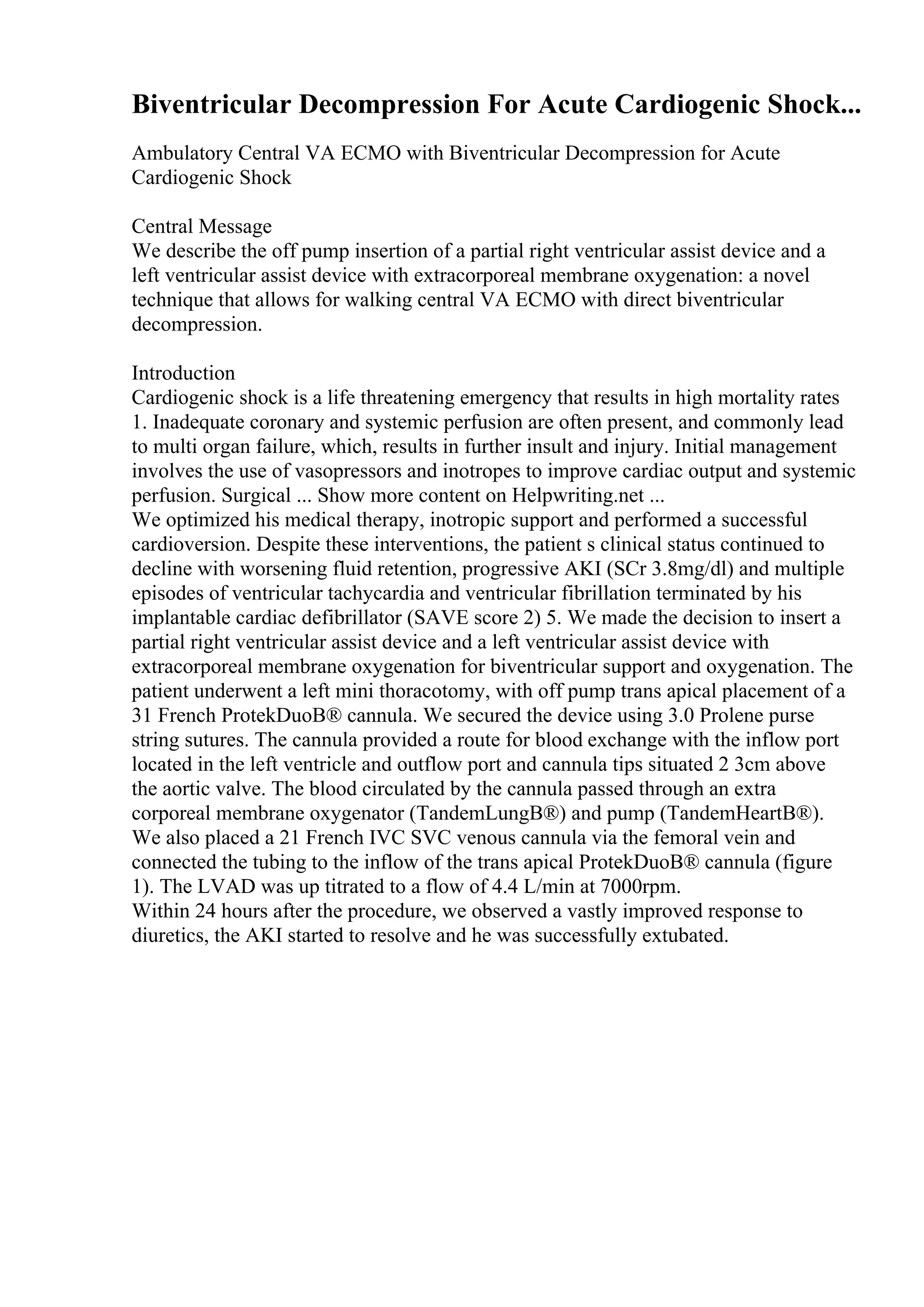 Biventricular Decompression For Acute Cardiogenic Shock...
Ambulatory Central VA ECMO with Biventricular Decompression for Acute
Cardiogenic Shock
Central Message
We describe the off pump insertion of a partial right ventricular assist device and a
left ventricular assist device with extracorporeal membrane oxygenation: a novel
technique that allows for walking central VA ECMO with direct biventricular
decompression.
Introduction
Cardiogenic shock is a life threatening emergency that results in high mortality rates
1. Inadequate coronary and systemic perfusion are often present, and commonly lead
to multi organ failure, which, results in further insult and injury. Initial management
involves the use of vasopressors and inotropes to improve cardiac output and systemic
perfusion. Surgical ... Show more content on Helpwriting.net ...
We optimized his medical therapy, inotropic support and performed a successful
cardioversion. Despite these interventions, the patient s clinical status continued to
decline with worsening fluid retention, progressive AKI (SCr 3.8mg/dl) and multiple
episodes of ventricular tachycardia and ventricular fibrillation terminated by his
implantable cardiac defibrillator (SAVE score 2) 5. We made the decision to insert a
partial right ventricular assist device and a left ventricular assist device with
extracorporeal membrane oxygenation for biventricular support and oxygenation. The
patient underwent a left mini thoracotomy, with off pump trans apical placement of a
31 French ProtekDuoВ® cannula. We secured the device using 3.0 Prolene purse
string sutures. The cannula provided a route for blood exchange with the inflow port
located in the left ventricle and outflow port and cannula tips situated 2 3cm above
the aortic valve. The blood circulated by the cannula passed through an extra
corporeal membrane oxygenator (TandemLungВ®) and pump (TandemHeartВ®).
We also placed a 21 French IVC SVC venous cannula via the femoral vein and
connected the tubing to the inflow of the trans apical ProtekDuoВ® cannula (figure
1). The LVAD was up titrated to a flow of 4.4 L/min at 7000rpm.
Within 24 hours after the procedure, we observed a vastly improved response to
diuretics, the AKI started to resolve and he was successfully extubated.
 
