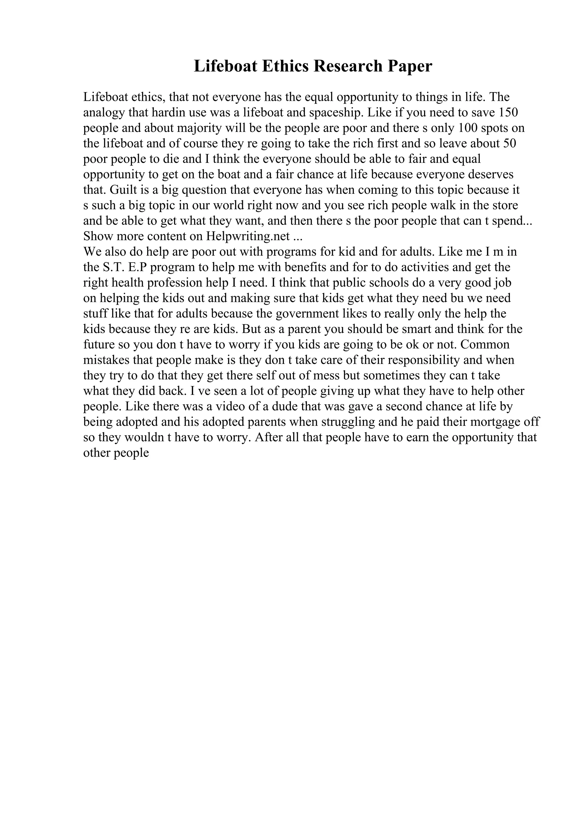 Lifeboat Ethics Research Paper
Lifeboat ethics, that not everyone has the equal opportunity to things in life. The
analogy that hardin use was a lifeboat and spaceship. Like if you need to save 150
people and about majority will be the people are poor and there s only 100 spots on
the lifeboat and of course they re going to take the rich first and so leave about 50
poor people to die and I think the everyone should be able to fair and equal
opportunity to get on the boat and a fair chance at life because everyone deserves
that. Guilt is a big question that everyone has when coming to this topic because it
s such a big topic in our world right now and you see rich people walk in the store
and be able to get what they want, and then there s the poor people that can t spend...
Show more content on Helpwriting.net ...
We also do help are poor out with programs for kid and for adults. Like me I m in
the S.T. E.P program to help me with benefits and for to do activities and get the
right health profession help I need. I think that public schools do a very good job
on helping the kids out and making sure that kids get what they need bu we need
stuff like that for adults because the government likes to really only the help the
kids because they re are kids. But as a parent you should be smart and think for the
future so you don t have to worry if you kids are going to be ok or not. Common
mistakes that people make is they don t take care of their responsibility and when
they try to do that they get there self out of mess but sometimes they can t take
what they did back. I ve seen a lot of people giving up what they have to help other
people. Like there was a video of a dude that was gave a second chance at life by
being adopted and his adopted parents when struggling and he paid their mortgage off
so they wouldn t have to worry. After all that people have to earn the opportunity that
other people
 