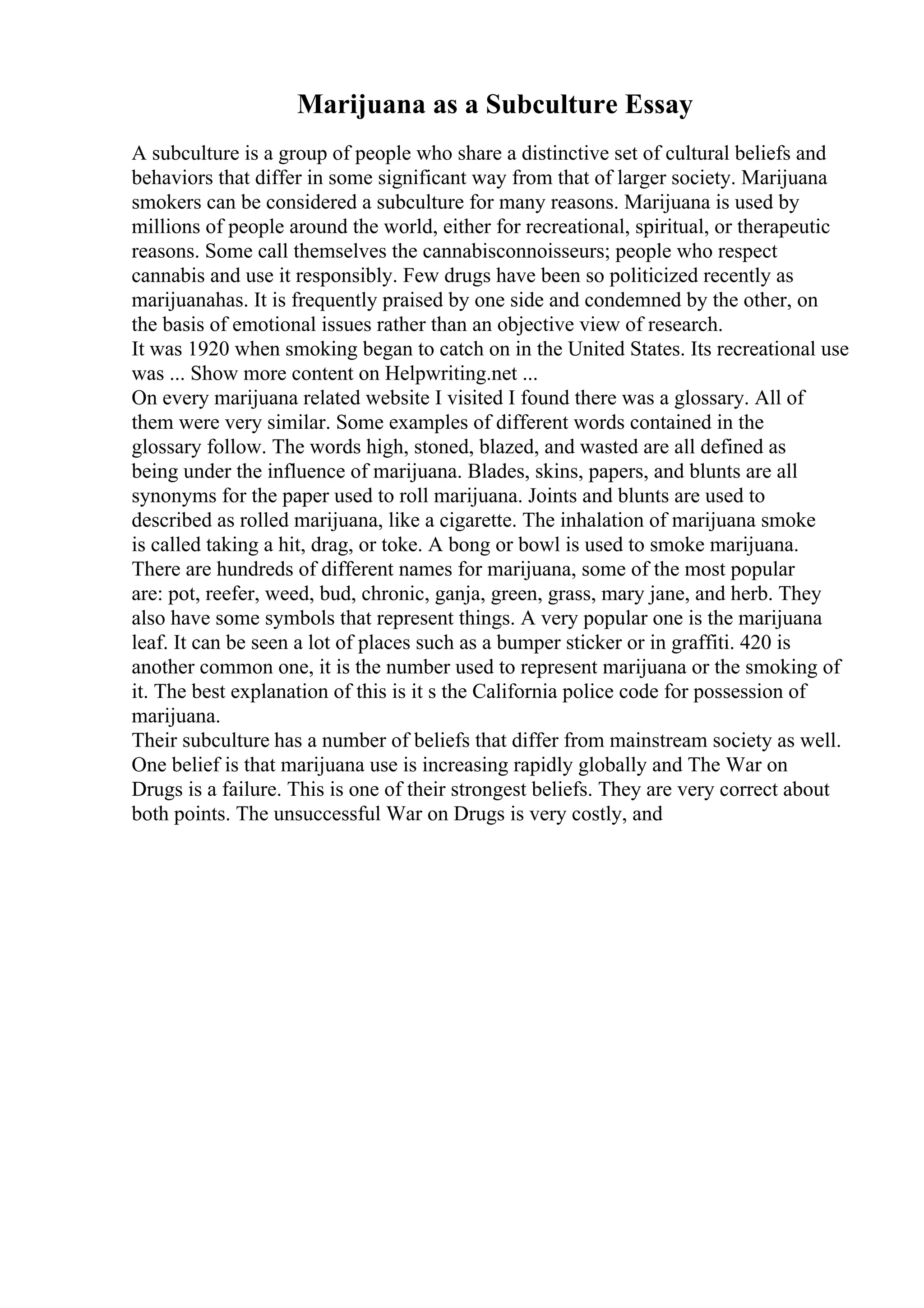 Marijuana as a Subculture Essay
A subculture is a group of people who share a distinctive set of cultural beliefs and
behaviors that differ in some significant way from that of larger society. Marijuana
smokers can be considered a subculture for many reasons. Marijuana is used by
millions of people around the world, either for recreational, spiritual, or therapeutic
reasons. Some call themselves the cannabisconnoisseurs; people who respect
cannabis and use it responsibly. Few drugs have been so politicized recently as
marijuanahas. It is frequently praised by one side and condemned by the other, on
the basis of emotional issues rather than an objective view of research.
It was 1920 when smoking began to catch on in the United States. Its recreational use
was ... Show more content on Helpwriting.net ...
On every marijuana related website I visited I found there was a glossary. All of
them were very similar. Some examples of different words contained in the
glossary follow. The words high, stoned, blazed, and wasted are all defined as
being under the influence of marijuana. Blades, skins, papers, and blunts are all
synonyms for the paper used to roll marijuana. Joints and blunts are used to
described as rolled marijuana, like a cigarette. The inhalation of marijuana smoke
is called taking a hit, drag, or toke. A bong or bowl is used to smoke marijuana.
There are hundreds of different names for marijuana, some of the most popular
are: pot, reefer, weed, bud, chronic, ganja, green, grass, mary jane, and herb. They
also have some symbols that represent things. A very popular one is the marijuana
leaf. It can be seen a lot of places such as a bumper sticker or in graffiti. 420 is
another common one, it is the number used to represent marijuana or the smoking of
it. The best explanation of this is it s the California police code for possession of
marijuana.
Their subculture has a number of beliefs that differ from mainstream society as well.
One belief is that marijuana use is increasing rapidly globally and The War on
Drugs is a failure. This is one of their strongest beliefs. They are very correct about
both points. The unsuccessful War on Drugs is very costly, and
 