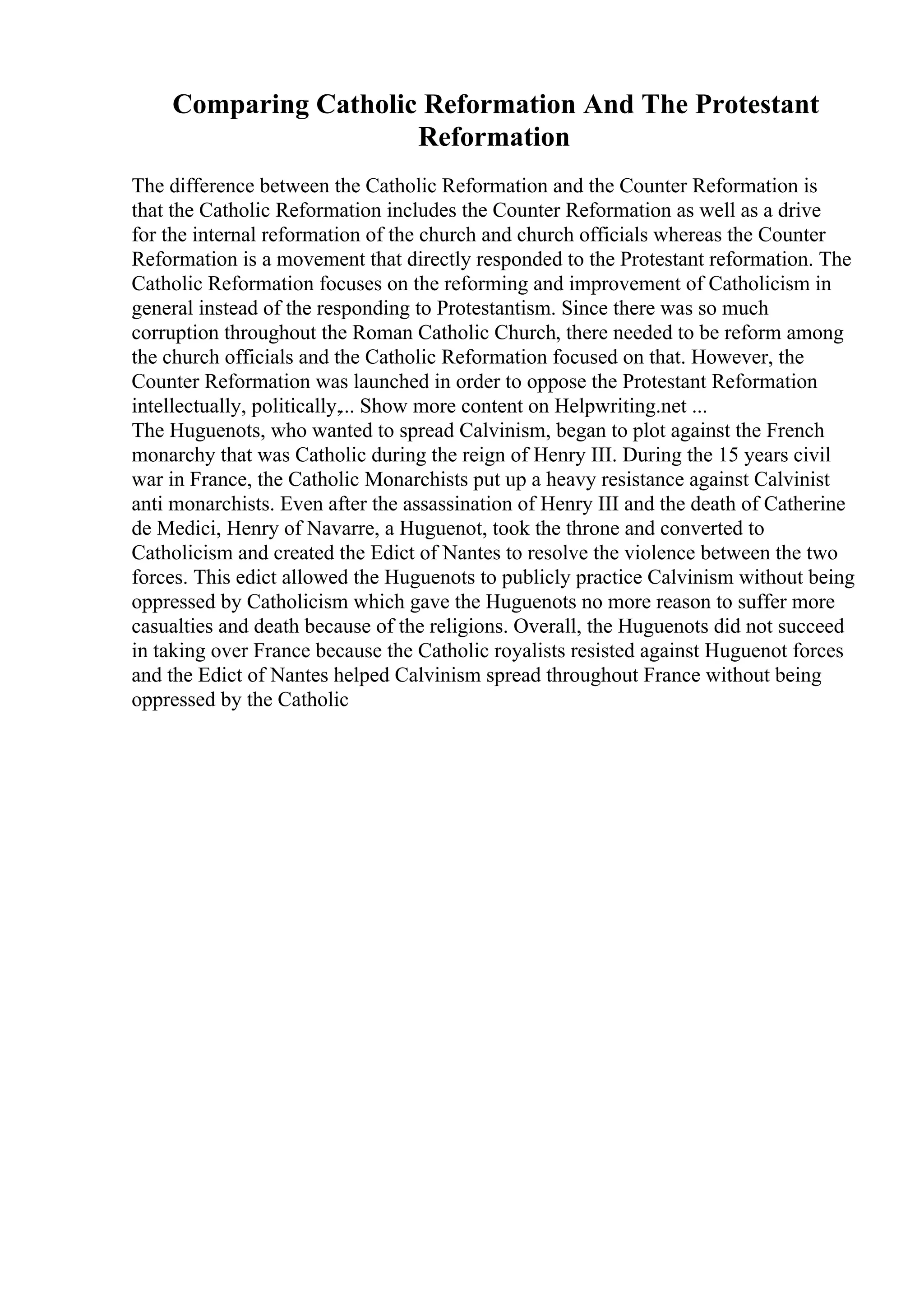 Comparing Catholic Reformation And The Protestant
Reformation
The difference between the Catholic Reformation and the Counter Reformation is
that the Catholic Reformation includes the Counter Reformation as well as a drive
for the internal reformation of the church and church officials whereas the Counter
Reformation is a movement that directly responded to the Protestant reformation. The
Catholic Reformation focuses on the reforming and improvement of Catholicism in
general instead of the responding to Protestantism. Since there was so much
corruption throughout the Roman Catholic Church, there needed to be reform among
the church officials and the Catholic Reformation focused on that. However, the
Counter Reformation was launched in order to oppose the Protestant Reformation
intellectually, politically,... Show more content on Helpwriting.net ...
The Huguenots, who wanted to spread Calvinism, began to plot against the French
monarchy that was Catholic during the reign of Henry III. During the 15 years civil
war in France, the Catholic Monarchists put up a heavy resistance against Calvinist
anti monarchists. Even after the assassination of Henry III and the death of Catherine
de Medici, Henry of Navarre, a Huguenot, took the throne and converted to
Catholicism and created the Edict of Nantes to resolve the violence between the two
forces. This edict allowed the Huguenots to publicly practice Calvinism without being
oppressed by Catholicism which gave the Huguenots no more reason to suffer more
casualties and death because of the religions. Overall, the Huguenots did not succeed
in taking over France because the Catholic royalists resisted against Huguenot forces
and the Edict of Nantes helped Calvinism spread throughout France without being
oppressed by the Catholic
 
