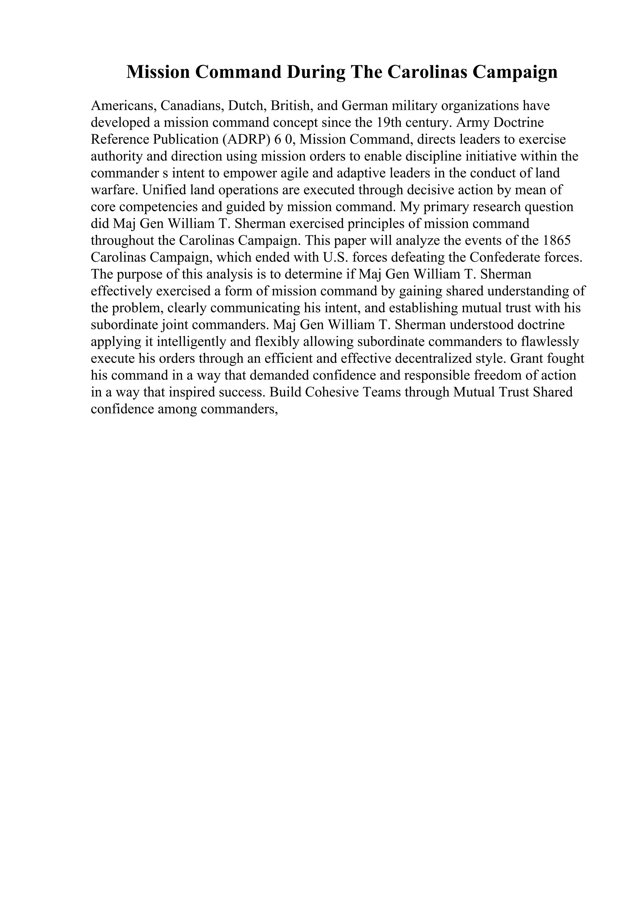 Mission Command During The Carolinas Campaign
Americans, Canadians, Dutch, British, and German military organizations have
developed a mission command concept since the 19th century. Army Doctrine
Reference Publication (ADRP) 6 0, Mission Command, directs leaders to exercise
authority and direction using mission orders to enable discipline initiative within the
commander s intent to empower agile and adaptive leaders in the conduct of land
warfare. Unified land operations are executed through decisive action by mean of
core competencies and guided by mission command. My primary research question
did Maj Gen William T. Sherman exercised principles of mission command
throughout the Carolinas Campaign. This paper will analyze the events of the 1865
Carolinas Campaign, which ended with U.S. forces defeating the Confederate forces.
The purpose of this analysis is to determine if Maj Gen William T. Sherman
effectively exercised a form of mission command by gaining shared understanding of
the problem, clearly communicating his intent, and establishing mutual trust with his
subordinate joint commanders. Maj Gen William T. Sherman understood doctrine
applying it intelligently and flexibly allowing subordinate commanders to flawlessly
execute his orders through an efficient and effective decentralized style. Grant fought
his command in a way that demanded confidence and responsible freedom of action
in a way that inspired success. Build Cohesive Teams through Mutual Trust Shared
confidence among commanders,
 