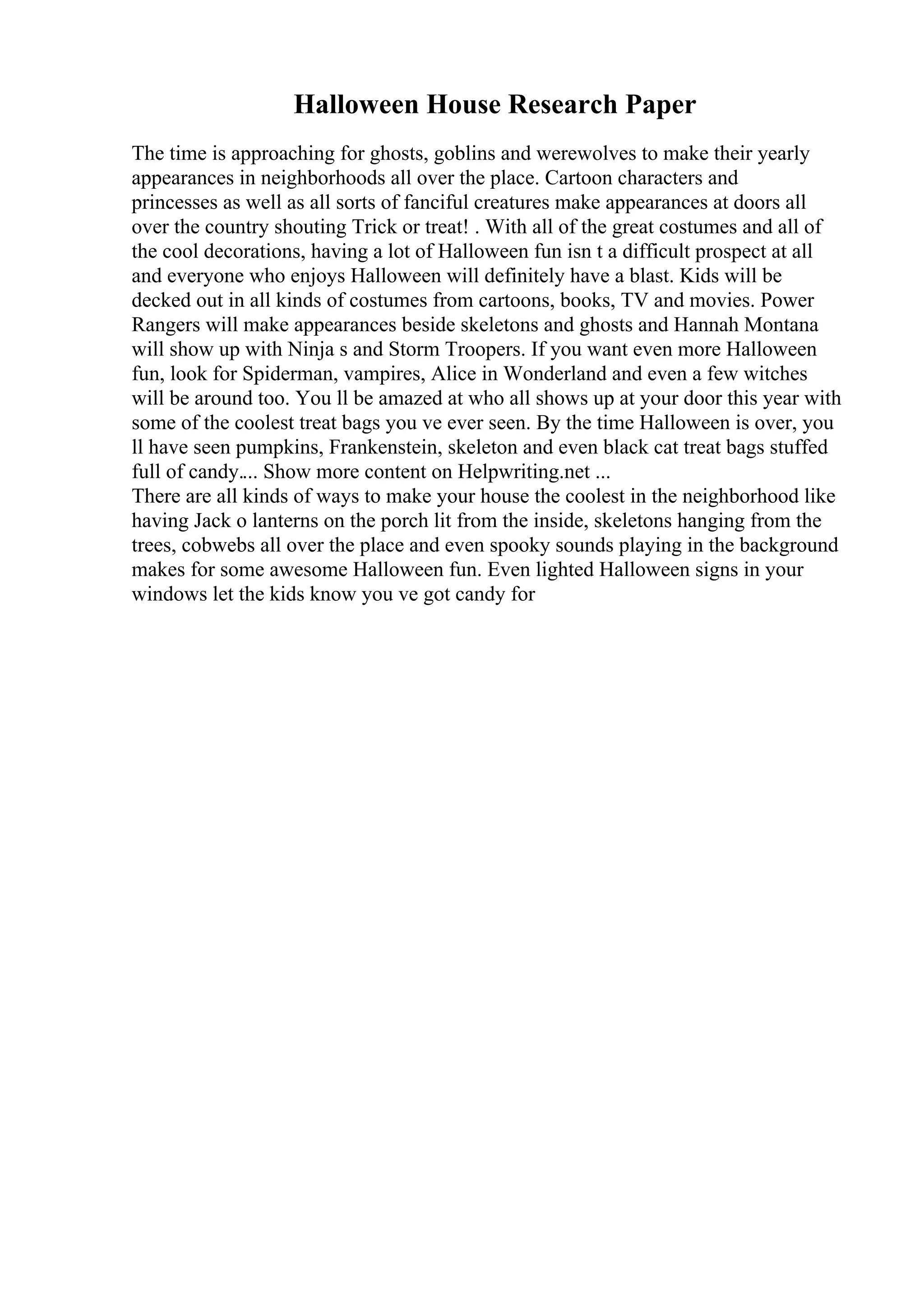 Halloween House Research Paper
The time is approaching for ghosts, goblins and werewolves to make their yearly
appearances in neighborhoods all over the place. Cartoon characters and
princesses as well as all sorts of fanciful creatures make appearances at doors all
over the country shouting Trick or treat! . With all of the great costumes and all of
the cool decorations, having a lot of Halloween fun isn t a difficult prospect at all
and everyone who enjoys Halloween will definitely have a blast. Kids will be
decked out in all kinds of costumes from cartoons, books, TV and movies. Power
Rangers will make appearances beside skeletons and ghosts and Hannah Montana
will show up with Ninja s and Storm Troopers. If you want even more Halloween
fun, look for Spiderman, vampires, Alice in Wonderland and even a few witches
will be around too. You ll be amazed at who all shows up at your door this year with
some of the coolest treat bags you ve ever seen. By the time Halloween is over, you
ll have seen pumpkins, Frankenstein, skeleton and even black cat treat bags stuffed
full of candy.... Show more content on Helpwriting.net ...
There are all kinds of ways to make your house the coolest in the neighborhood like
having Jack o lanterns on the porch lit from the inside, skeletons hanging from the
trees, cobwebs all over the place and even spooky sounds playing in the background
makes for some awesome Halloween fun. Even lighted Halloween signs in your
windows let the kids know you ve got candy for
 