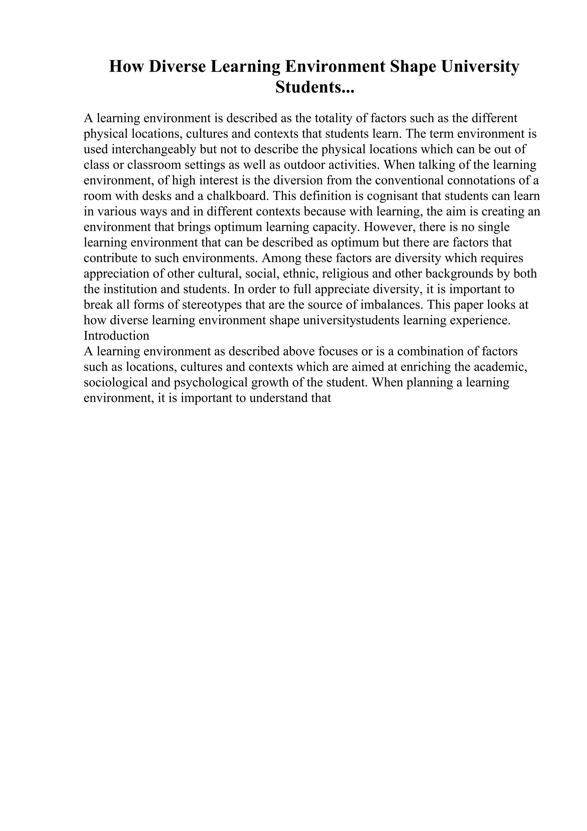 How Diverse Learning Environment Shape University
Students...
A learning environment is described as the totality of factors such as the different
physical locations, cultures and contexts that students learn. The term environment is
used interchangeably but not to describe the physical locations which can be out of
class or classroom settings as well as outdoor activities. When talking of the learning
environment, of high interest is the diversion from the conventional connotations of a
room with desks and a chalkboard. This definition is cognisant that students can learn
in various ways and in different contexts because with learning, the aim is creating an
environment that brings optimum learning capacity. However, there is no single
learning environment that can be described as optimum but there are factors that
contribute to such environments. Among these factors are diversity which requires
appreciation of other cultural, social, ethnic, religious and other backgrounds by both
the institution and students. In order to full appreciate diversity, it is important to
break all forms of stereotypes that are the source of imbalances. This paper looks at
how diverse learning environment shape universitystudents learning experience.
Introduction
A learning environment as described above focuses or is a combination of factors
such as locations, cultures and contexts which are aimed at enriching the academic,
sociological and psychological growth of the student. When planning a learning
environment, it is important to understand that
 