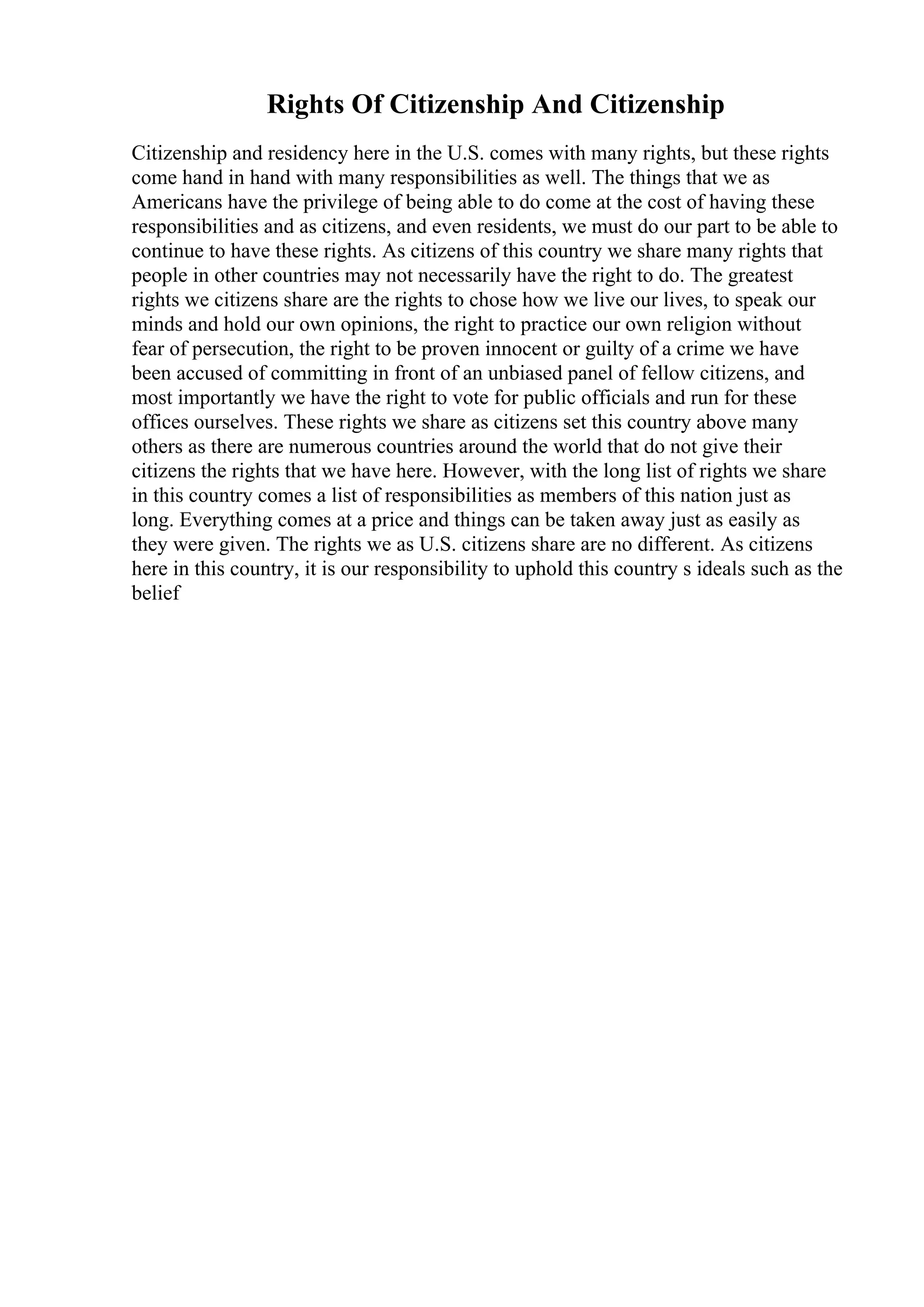 Rights Of Citizenship And Citizenship
Citizenship and residency here in the U.S. comes with many rights, but these rights
come hand in hand with many responsibilities as well. The things that we as
Americans have the privilege of being able to do come at the cost of having these
responsibilities and as citizens, and even residents, we must do our part to be able to
continue to have these rights. As citizens of this country we share many rights that
people in other countries may not necessarily have the right to do. The greatest
rights we citizens share are the rights to chose how we live our lives, to speak our
minds and hold our own opinions, the right to practice our own religion without
fear of persecution, the right to be proven innocent or guilty of a crime we have
been accused of committing in front of an unbiased panel of fellow citizens, and
most importantly we have the right to vote for public officials and run for these
offices ourselves. These rights we share as citizens set this country above many
others as there are numerous countries around the world that do not give their
citizens the rights that we have here. However, with the long list of rights we share
in this country comes a list of responsibilities as members of this nation just as
long. Everything comes at a price and things can be taken away just as easily as
they were given. The rights we as U.S. citizens share are no different. As citizens
here in this country, it is our responsibility to uphold this country s ideals such as the
belief
 