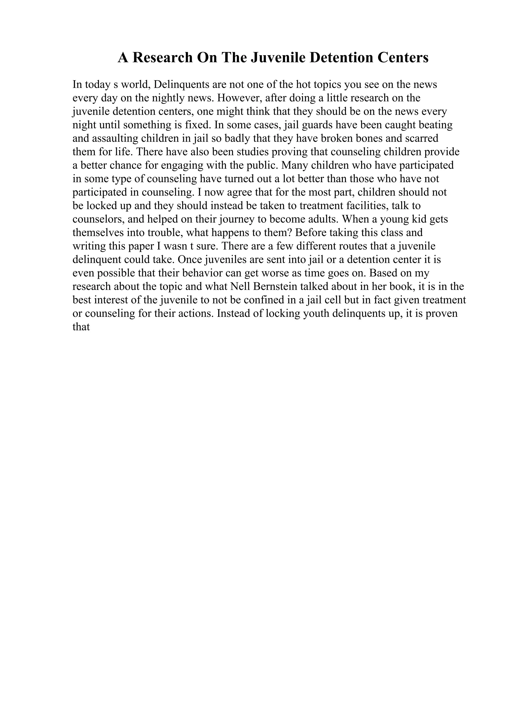 A Research On The Juvenile Detention Centers
In today s world, Delinquents are not one of the hot topics you see on the news
every day on the nightly news. However, after doing a little research on the
juvenile detention centers, one might think that they should be on the news every
night until something is fixed. In some cases, jail guards have been caught beating
and assaulting children in jail so badly that they have broken bones and scarred
them for life. There have also been studies proving that counseling children provide
a better chance for engaging with the public. Many children who have participated
in some type of counseling have turned out a lot better than those who have not
participated in counseling. I now agree that for the most part, children should not
be locked up and they should instead be taken to treatment facilities, talk to
counselors, and helped on their journey to become adults. When a young kid gets
themselves into trouble, what happens to them? Before taking this class and
writing this paper I wasn t sure. There are a few different routes that a juvenile
delinquent could take. Once juveniles are sent into jail or a detention center it is
even possible that their behavior can get worse as time goes on. Based on my
research about the topic and what Nell Bernstein talked about in her book, it is in the
best interest of the juvenile to not be confined in a jail cell but in fact given treatment
or counseling for their actions. Instead of locking youth delinquents up, it is proven
that
 
