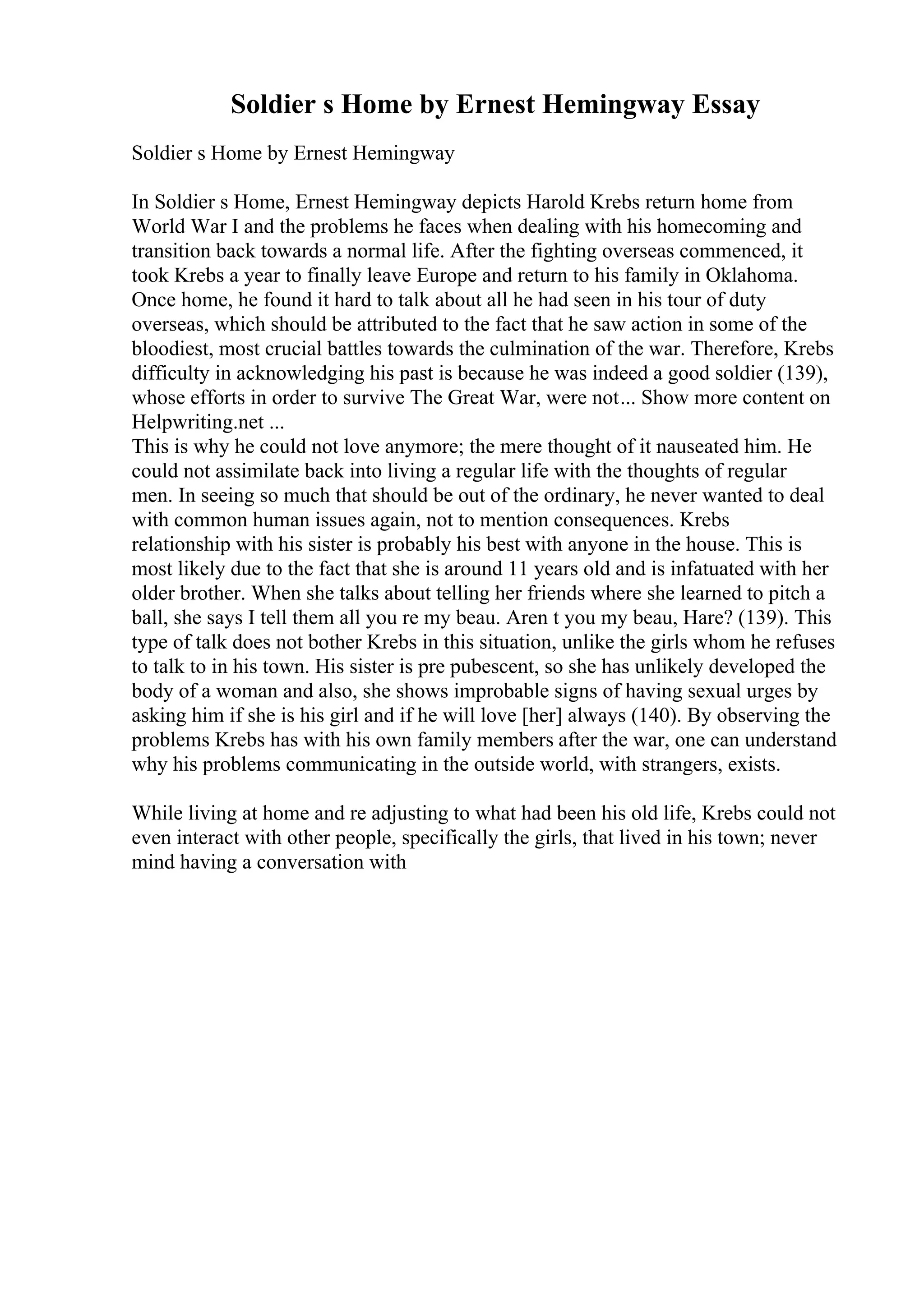 Soldier s Home by Ernest Hemingway Essay
Soldier s Home by Ernest Hemingway
In Soldier s Home, Ernest Hemingway depicts Harold Krebs return home from
World War I and the problems he faces when dealing with his homecoming and
transition back towards a normal life. After the fighting overseas commenced, it
took Krebs a year to finally leave Europe and return to his family in Oklahoma.
Once home, he found it hard to talk about all he had seen in his tour of duty
overseas, which should be attributed to the fact that he saw action in some of the
bloodiest, most crucial battles towards the culmination of the war. Therefore, Krebs
difficulty in acknowledging his past is because he was indeed a good soldier (139),
whose efforts in order to survive The Great War, were not... Show more content on
Helpwriting.net ...
This is why he could not love anymore; the mere thought of it nauseated him. He
could not assimilate back into living a regular life with the thoughts of regular
men. In seeing so much that should be out of the ordinary, he never wanted to deal
with common human issues again, not to mention consequences. Krebs
relationship with his sister is probably his best with anyone in the house. This is
most likely due to the fact that she is around 11 years old and is infatuated with her
older brother. When she talks about telling her friends where she learned to pitch a
ball, she says I tell them all you re my beau. Aren t you my beau, Hare? (139). This
type of talk does not bother Krebs in this situation, unlike the girls whom he refuses
to talk to in his town. His sister is pre pubescent, so she has unlikely developed the
body of a woman and also, she shows improbable signs of having sexual urges by
asking him if she is his girl and if he will love [her] always (140). By observing the
problems Krebs has with his own family members after the war, one can understand
why his problems communicating in the outside world, with strangers, exists.
While living at home and re adjusting to what had been his old life, Krebs could not
even interact with other people, specifically the girls, that lived in his town; never
mind having a conversation with
 