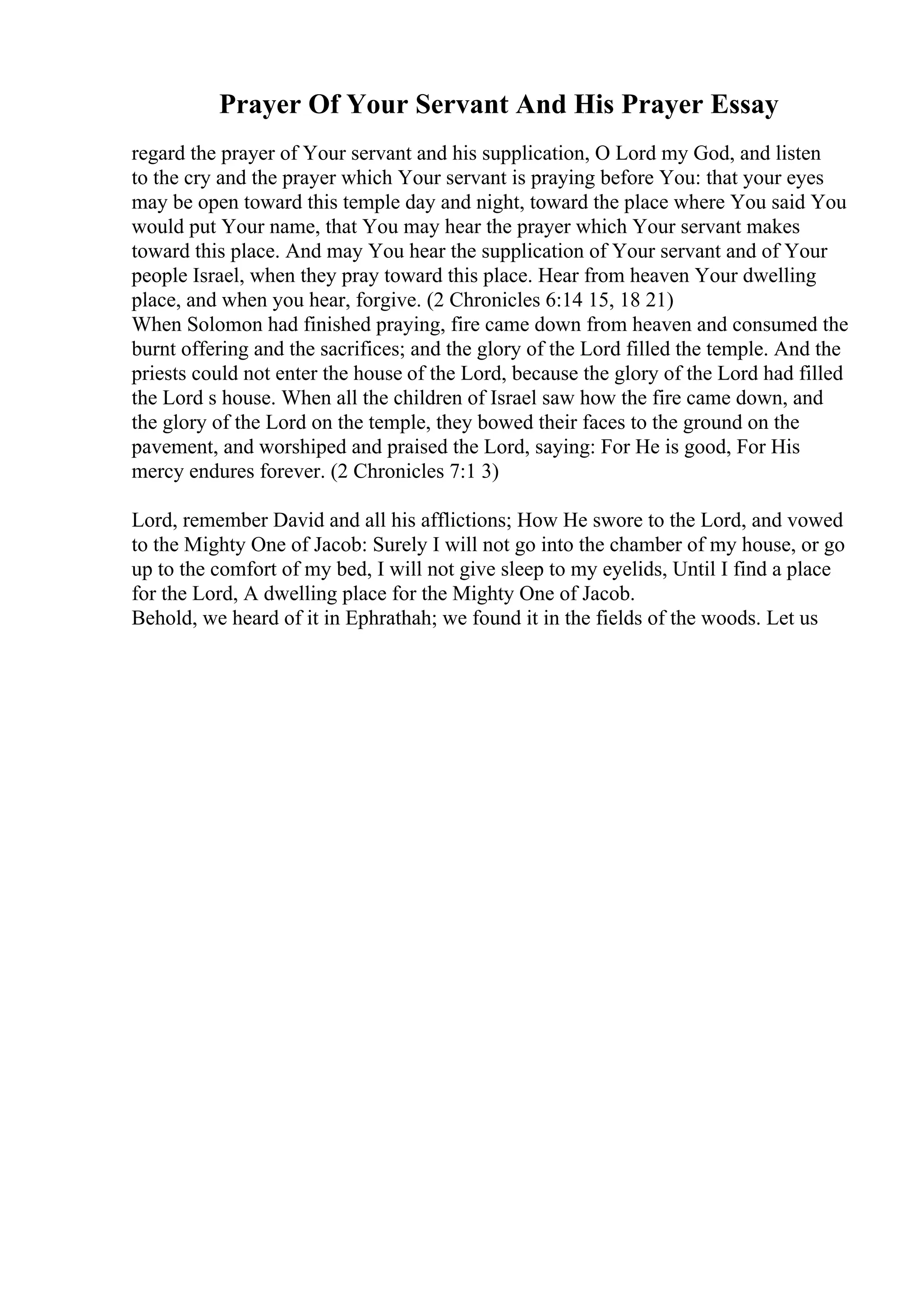 Prayer Of Your Servant And His Prayer Essay
regard the prayer of Your servant and his supplication, O Lord my God, and listen
to the cry and the prayer which Your servant is praying before You: that your eyes
may be open toward this temple day and night, toward the place where You said You
would put Your name, that You may hear the prayer which Your servant makes
toward this place. And may You hear the supplication of Your servant and of Your
people Israel, when they pray toward this place. Hear from heaven Your dwelling
place, and when you hear, forgive. (2 Chronicles 6:14 15, 18 21)
When Solomon had finished praying, fire came down from heaven and consumed the
burnt offering and the sacrifices; and the glory of the Lord filled the temple. And the
priests could not enter the house of the Lord, because the glory of the Lord had filled
the Lord s house. When all the children of Israel saw how the fire came down, and
the glory of the Lord on the temple, they bowed their faces to the ground on the
pavement, and worshiped and praised the Lord, saying: For He is good, For His
mercy endures forever. (2 Chronicles 7:1 3)
Lord, remember David and all his afflictions; How He swore to the Lord, and vowed
to the Mighty One of Jacob: Surely I will not go into the chamber of my house, or go
up to the comfort of my bed, I will not give sleep to my eyelids, Until I find a place
for the Lord, A dwelling place for the Mighty One of Jacob.
Behold, we heard of it in Ephrathah; we found it in the fields of the woods. Let us
 