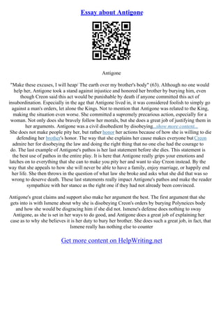 Essay about Antigone
Antigone
"Make these excuses, I will heap/ The earth over my brother's body" (63). Although no one would
help her, Antigone took a stand against injustice and honored her brother by burying him, even
though Creon said this act would be punishable by death if anyone committed this act of
insubordination. Especially in the age that Antigone lived in, it was considered foolish to simply go
against a man's orders, let alone the Kings. Not to mention that Antigone was related to the King,
making the situation even worse. She committed a supremely precarious action, especially for a
woman. Not only does she bravely follow her morals, but she does a great job of justifying them in
her arguments. Antigone was a civil disobedient by disobeying...show more content...
She does not make people pity her, but rather honor her actions because of how she is willing to die
defending her brother's honor. The way that she explains her cause makes everyone but Creon
admire her for disobeying the law and doing the right thing that no one else had the courage to
do. The last example of Antigone's pathos is her last statement before she dies. This statement is
the best use of pathos in the entire play. It is here that Antigone really grips your emotions and
latches on to everything that she can to make you pity her and want to slay Creon instead. By the
way that she appeals to how she will never be able to have a family, enjoy marriage, or happily end
her life. She then throws in the question of what law she broke and asks what she did that was so
wrong to deserve death. These last statements really impact Antigone's pathos and make the reader
sympathize with her stance as the right one if they had not already been convinced.
Antigone's great claims and support also make her argument the best. The first argument that she
gets into is with Ismene about why she is disobeying Creon's orders by burying Polyneices body
and how she would be disgracing him if she did not. Ismene's defense does nothing to sway
Antigone, as she is set in her ways to do good, and Antigone does a great job of explaining her
case as to why she believes it is her duty to bury her brother. She does such a great job, in fact, that
Ismene really has nothing else to counter
Get more content on HelpWriting.net
 