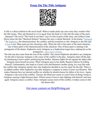 Essay On The Title Antigone
A title is a direct relation to the novel itself. When a reader picks up a new story they wonder what
the title means. They ask themselves is it a quote from the book or is the title the name of the main
character? The novel "The Fault in our Stars" says it's title in parts of the story, and Arthur Conan
Doyle chose the title "Sherlock Holmes" because the story is about Sherlock. In the drama "Antigone
" by Sophocles, the characterization, the conflict, and the resolution is why Antigone is the title and
Creon is not. Many parts go into choosing a title. When the title is the name of the main character,
one of these parts is the characterization of the character. One of those parts is naming it the
protagonist of the drama. Sophocles wrote Antigone as a Sophoclean tragic hero, making her as the
protagonist....show more content...
The title can also come from the root of the conflict. The reason Sophocles decided to use Antigone
for the title is because Antigone is the cause of the conflict in the play. Antigone starts off the play
by disobeying Creon's orders and burying her brother. Haemon fights for her against his father after
Antigone earns herself an arrest. When Antigone goes to her death, Haemon follows by killing
himself. Unfortunately, this leads to Creon's wife and Haemon's mother dying. In a way this ends
the conflict that Antigone started, thus why Sophocles decided to use her name for the title. There is
an added conflict when Sophocles says that Antigone is suppose to marry Creon's son Haemon. This
makes Haemon have an internal conflict on whether he should choose his father or his lover. Again,
Antigone is the root of the conflict. Tiresias, the blind seer comes to warn Creon of doing wrong to
Antigone causing a fight between them. Which causes Creon to start fighting with himself, and once
again Antigone causes a conflict. Since Antigone causes most of the conflict, it makes sense to title
the drama after
Get more content on HelpWriting.net
 