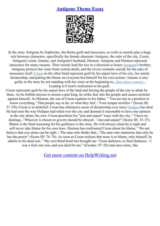 Antigone Theme Essay
In the story Antigone by Sophocles, the theme guilt and innocence, as wells as morals play a huge
role between characters, specifically the female character Antigone, the ruler of the city, Creon,
Antigone's sister, Ismene, and Antigone's husband, Haimon. Antigone and Haimon represent
innocence for many reasons. Their morals lead the two in a direction to honor Antigone's brother,
Antigone protects her sister from certain death, and the lovers commits suicide for the sake of
innocence itself. Creon on the other hand represent guilt by his unjust laws of his city, his unruly
dictatorship, and putting the blame on everyone but himself for his own actions. Ismene is also
guilty in the story by not standing with her sister at the beginning to...show more content...
Leading to Creon's realization to his guilt.
Creon represents guilt by his unjust laws of the land and forcing the people of the city to abide by
them. As he forbids anyone to mourn a past king, he strike fear into the people and causes mistrust
against himself. As Haimon, the son of Creon explains to his father, " You are not in a position to
know everything / That people say or do, or what they feel: / Your temper terrifies–" (Scene III:
57–59), Creon is in disbelief. Creon has obtained a sense of dictatorship ever since Oedipus has died.
He had seen the way Oedipus had ruled over the city and deemed it reasonable to have one opinion
in the city alone, his own. Creon proclaims his "just and unjust" ways with the city, " I have no
dealings, / Whoever is chosen to govern should be obeyed– / Just and unjust!" (Scene III: 33–37).
Blame is the final reasoning for his guiltiness is the story. He will always claim he is right and
will never take blame for his own laws. Haimon has confronted Creon about his blame, " Do not
believe that you alone can be right. / The man who thinks that, / The man who maintains that only he
has the power" (Scene III: 74–76). As soon as Creon realizes that none is to blame, only himself, he
admits to his dead son, " My own blind heart has brought me / From darkness, to final darkness. / I
was a fool, not you; and you died for me." (Exodus: 87–92) and once more, like
Get more content on HelpWriting.net
 