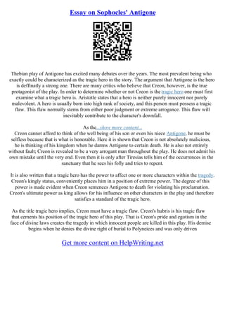 Essay on Sophocles' Antigone
Thebian play of Antigone has excited many debates over the years. The most prevalent being who
exactly could be characterized as the tragic hero in the story. The argument that Antigone is the hero
is deffinatly a strong one. There are many critics who believe that Creon, however, is the true
protagonist of the play. In order to determine whether or not Creon is the tragic hero one must first
examine what a tragic hero is. Aristotle states that a hero is neither purely innocent nor purely
malevolent. A hero is usually born into high rank of society, and this person must possess a tragic
flaw. This flaw normally stems from either poor judgment or extreme arrogance. This flaw will
inevitably contribute to the character's downfall.
As the...show more content...
Creon cannot afford to think of the well being of his son or even his niece Antigone, he must be
selfless because that is what is honorable. Here it is shown that Creon is not absolutely malicious,
he is thinking of his kingdom when he damns Antigone to certain death. He is also not entirely
without fault; Creon is revealed to be a very arrogant man throughout the play. He does not admit his
own mistake until the very end. Even then it is only after Tiresias tells him of the occurrences in the
sanctuary that he sees his folly and tries to repent.
It is also written that a tragic hero has the power to affect one or more characters within the tragedy.
Creon's kingly status, conveniently places him in a position of extreme power. The degree of this
power is made evident when Creon sentences Antigone to death for violating his proclamation.
Creon's ultimate power as king allows for his influence on other characters in the play and therefore
satisfies a standard of the tragic hero.
As the title tragic hero implies, Creon must have a tragic flaw. Creon's hubris is his tragic flaw
that cements his position of the tragic hero of this play. That is Creon's pride and egotism in the
face of divine laws creates the tragedy in which innocent people are killed in this play. His demise
begins when he denies the divine right of burial to Polyneices and was only driven
Get more content on HelpWriting.net
 