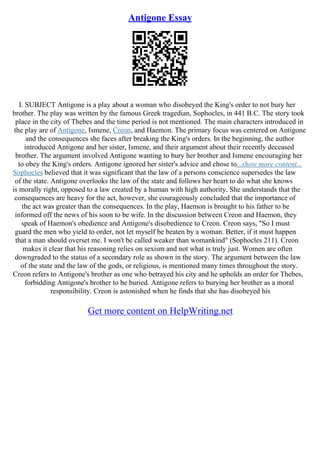 Antigone Essay
I. SUBJECT Antigone is a play about a woman who disobeyed the King's order to not bury her
brother. The play was written by the famous Greek tragedian, Sophocles, in 441 B.C. The story took
place in the city of Thebes and the time period is not mentioned. The main characters introduced in
the play are of Antigone, Ismene, Creon, and Haemon. The primary focus was centered on Antigone
and the consequences she faces after breaking the King's orders. In the beginning, the author
introduced Antigone and her sister, Ismene, and their argument about their recently deceased
brother. The argument involved Antigone wanting to bury her brother and Ismene encouraging her
to obey the King's orders. Antigone ignored her sister's advice and chose to...show more content...
Sophocles believed that it was significant that the law of a persons conscience supersedes the law
of the state. Antigone overlooks the law of the state and follows her heart to do what she knows
is morally right, opposed to a law created by a human with high authority. She understands that the
consequences are heavy for the act, however, she courageously concluded that the importance of
the act was greater than the consequences. In the play, Haemon is brought to his father to be
informed off the news of his soon to be wife. In the discussion between Creon and Haemon, they
speak of Haemon's obedience and Antigone's disobedience to Creon. Creon says, "So I must
guard the men who yield to order, not let myself be beaten by a woman. Better, if it must happen
that a man should overset me. I won't be called weaker than womankind" (Sophocles 211). Creon
makes it clear that his reasoning relies on sexism and not what is truly just. Women are often
downgraded to the status of a secondary role as shown in the story. The argument between the law
of the state and the law of the gods, or religious, is mentioned many times throughout the story.
Creon refers to Antigone's brother as one who betrayed his city and he upholds an order for Thebes,
forbidding Antigone's brother to be buried. Antigone refers to burying her brother as a moral
responsibility. Creon is astonished when he finds that she has disobeyed his
Get more content on HelpWriting.net
 