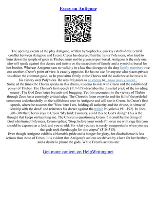 Essay on Antigone
The opening events of the play Antigone, written by Sophocles, quickly establish the central
conflict between Antigone and Creon. Creon has decreed that the traitor Polynices, who tried to
burn down the temple of gods in Thebes, must not be given proper burial. Antigone is the only one
who will speak against this decree and insists on the sacredness of family and a symbolic burial for
her brother. Whereas Antigone sees no validity in a law that disregards the dutyfamily members owe
one another, Creon's point of view is exactly opposite. He has no use for anyone who places private
ties above the common good, as he proclaims firmly to the Chorus and the audience as he revels in
his victory over Polynices. He sees Polynices as an enemy to...show more content...
Some of the times the Chorus speaks in this drama, it seems to side with Creon and the established
power of Thebes. The Chorus's first speech (117–179) describes the thwarted pride of the invading
enemy: The God Zeus hates bravado and bragging. Yet this encomium to the victory of Thebes
through Zeus has a cunningly critical edge. The Chorus's focus on pride and the fall of the prideful
comments underhandedly on the willfulness seen in Antigone and will see in Creon. In Creon's first
speech, where he assumes the "Now here I am, holding all authority and the throne, in virtue of
kinship with the dead" and reiterates his decree against the traitor Polynices (191–192). In lines
308–309 the Chorus says to Creon "My lord: I wonder, could this be God's doing? This is the
thought that keeps on haunting me. The Chorus is questioning Creon if it could be the doing of
God who buried Polynices, Creon replies; "Stop, before your words fill even me with rage that you
should be exposed as a fool, and you so old. For what you say is surely insupportable when you say
the gods took forethought for this corpse" (310–313).
Even though Antigone exhibits a blamable pride and a hunger for glory, her disobedience is less
serious than those of Creon. It is evident that Antigone's actions are driven by a love for her brother,
and a desire to please the gods. While Creon's actions are
Get more content on HelpWriting.net
 