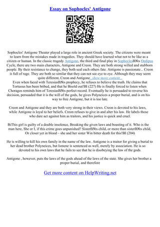 Essay on Sophocles' Antigone
Sophocles' Antigone Theater played a large role in ancient Greek society. The citizens were meant
to learn from the mistakes made in tragedies. They should have learned what not to be like as a
citizen or human. In the classic tragedy Antigone, the third and final play in SophoclesВ№s Oedipus
Cycle, there are two main characters, Antigone and Creon. They are both strong willed and stubborn
people. By their resistance to change, they both seal each others fate. Antigone is passionate... Creon
is full of rage. They are both so similar that they can not see eye to eye. Although they may seem
quite different, Creon and Antigone...show more content...
Even when faced with TeresiasВ№s prophecy, he refuses to believe the truth. He claims that
Tortuous has been bribed, and that he Віsold out!ВІ (227) He is finally forced to listen when
Choragos reminds him of TeresiasВ№s perfect record. Eventually he is persuaded to reverse his
decision, persuaded that it is the will of the gods, he gives Polyneices a proper burial, and is on his
way to free Antigone, but it is too late.
Creon and Antigone and they are both very strong in their views. Creon is devoted to his laws,
while Antigone is loyal to her beliefs. Creon refuses to give in and alter his law. He labels those
who dare act against him as traitors, and his justice is quick and cruel.
ВіThis girl is guilty of a double insolence, Breaking the given laws and boasting of it. Who is the
man here, She or I, if this crime goes unpunished? SisterВ№s child, or more than sisterВ№s child,
Or closer yet in blood – she and her sister Win bitter death for this!ВІ (204)
He is willing to kill his own family in the name of the law. Antigone is a traitor for giving a burial to
her dead brother Polyneices, but Ismene is sentenced as well, merely by association. He is so
devoted to his own laws that he fails to see that he is disobeying the law of the gods.
Antigone , however, puts the laws of the gods ahead of the laws of the state. She gives her brother a
proper burial, and therefore
Get more content on HelpWriting.net
 