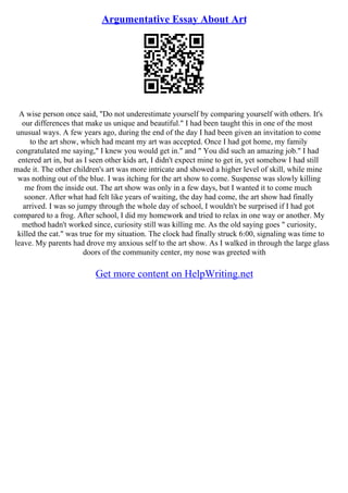 Argumentative Essay About Art
A wise person once said, "Do not underestimate yourself by comparing yourself with others. It's
our differences that make us unique and beautiful." I had been taught this in one of the most
unusual ways. A few years ago, during the end of the day I had been given an invitation to come
to the art show, which had meant my art was accepted. Once I had got home, my family
congratulated me saying," I knew you would get in." and " You did such an amazing job." I had
entered art in, but as I seen other kids art, I didn't expect mine to get in, yet somehow I had still
made it. The other children's art was more intricate and showed a higher level of skill, while mine
was nothing out of the blue. I was itching for the art show to come. Suspense was slowly killing
me from the inside out. The art show was only in a few days, but I wanted it to come much
sooner. After what had felt like years of waiting, the day had come, the art show had finally
arrived. I was so jumpy through the whole day of school, I wouldn't be surprised if I had got
compared to a frog. After school, I did my homework and tried to relax in one way or another. My
method hadn't worked since, curiosity still was killing me. As the old saying goes " curiosity,
killed the cat." was true for my situation. The clock had finally struck 6:00, signaling was time to
leave. My parents had drove my anxious self to the art show. As I walked in through the large glass
doors of the community center, my nose was greeted with
Get more content on HelpWriting.net
 