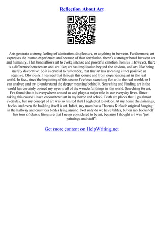 Reflection About Art
Arts generate a strong feeling of admiration, displeasure, or anything in between. Furthermore, art
expresses the human experience, and because of that correlation, there's a stronger bond between art
and humanity. That bond allows art to evoke intense and powerful emotion from us . However, there
is a difference between art and art–like; art has implication beyond the obvious, and art–like being
merely decorative. So it is crucial to remember, that true art has meaning either positive or
negative. Obviously, I learned that through this course and from experiencing art in the real
world. In fact, since the beginning of this course I've been searching for art in the real world, so I
can analyze and try to understand the deeper meaning behind it. Searching and Finding art in the
world has certainly opened my eyes to all of the wonderful things in the world. Searching for art,
I've found that it is everywhere around us and plays a major role in our everyday lives. Since
taking this course I have encountered art in my home and school. Both are places that I go almost
everyday, but my concept of art was so limited that I neglected to notice. At my home the paintings,
books, and even the building itself is art. Infact, my mom has a Thomas Kinkade original hanging
in the hallway and countless bibles lying around. Not only do we have bibles, but on my bookshelf
lies tons of classic literature that I never considered to be art, because I thought art was "just
paintings and stuff".
Get more content on HelpWriting.net
 