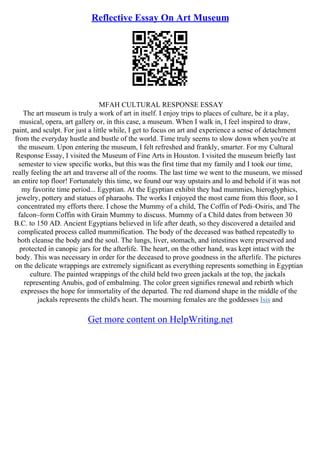 Reflective Essay On Art Museum
MFAH CULTURAL RESPONSE ESSAY
The art museum is truly a work of art in itself. I enjoy trips to places of culture, be it a play,
musical, opera, art gallery or, in this case, a museum. When I walk in, I feel inspired to draw,
paint, and sculpt. For just a little while, I get to focus on art and experience a sense of detachment
from the everyday hustle and bustle of the world. Time truly seems to slow down when you're at
the museum. Upon entering the museum, I felt refreshed and frankly, smarter. For my Cultural
Response Essay, I visited the Museum of Fine Arts in Houston. I visited the museum briefly last
semester to view specific works, but this was the first time that my family and I took our time,
really feeling the art and traverse all of the rooms. The last time we went to the museum, we missed
an entire top floor! Fortunately this time, we found our way upstairs and lo and behold if it was not
my favorite time period... Egyptian. At the Egyptian exhibit they had mummies, hieroglyphics,
jewelry, pottery and statues of pharaohs. The works I enjoyed the most came from this floor, so I
concentrated my efforts there. I chose the Mummy of a child, The Coffin of Pedi–Osiris, and The
falcon–form Coffin with Grain Mummy to discuss. Mummy of a Child dates from between 30
B.C. to 150 AD. Ancient Egyptians believed in life after death, so they discovered a detailed and
complicated process called mummification. The body of the deceased was bathed repeatedly to
both cleanse the body and the soul. The lungs, liver, stomach, and intestines were preserved and
protected in canopic jars for the afterlife. The heart, on the other hand, was kept intact with the
body. This was necessary in order for the deceased to prove goodness in the afterlife. The pictures
on the delicate wrappings are extremely significant as everything represents something in Egyptian
culture. The painted wrappings of the child held two green jackals at the top, the jackals
representing Anubis, god of embalming. The color green signifies renewal and rebirth which
expresses the hope for immortality of the departed. The red diamond shape in the middle of the
jackals represents the child's heart. The mourning females are the goddesses Isis and
Get more content on HelpWriting.net
 