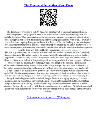 The Emotional Perception of Art Essay
The Emotional Perception of Art Art has a rare capability of evoking different emotions in
different people. Two people can look at the same piece of art and see two images that are
entirely dissimilar. What one perceives while looking at art depends on a person's state of mind.
If one is happy, he or she will find something cheerful and pleasing in the work of art. However, if
one is depressed or going through a hard time, it will be as if they are looking at two paintings or
two sculptures that are totally unalike. The artist's purpose in creating his or her masterpiece is to
create something that will make the viewer think and imagine what the piece of art is showing them.
Malcolm Gladwell states in Blink: The adaptive...show more content...
The nun is grabbing onto the man with both her hands and she has the man's red scarf clenched
between her teeth. The author portrays the man as a thief, by giving him many objects that he
appears to have stolen. They include a rusty metal sword, two hand bags, and a black briefcase.
However, if one were to look at this painting without having read the title, one may get a different
perspective of the painting. For instance, when I first gazed at the painting I envisioned a
different situation occurring. I saw a man who is trying to escape from a woman, not because he
has stolen something from her, but because she will not leave him alone and let him live his life.
When I stared at his eyes it almost appeared that they were telling me "Oh no, she found me
again!" His facial expression was so distraught and so depressed that I immediately knew how he
felt. The reason I saw this production in such a way, was because at the time I was viewing the
image I was feeling very similar to what I thought the artist was trying to portray. I noticed
depression in the man's facial expression, because I was slightly depressed and I acknowledged
his pain, because I was hurting. Another reason why this picture stands out so much is its use of
violence. Because the lady is forcefully holding onto the man, it provides an effect that is described
greatly by Kate Robotham in her essay on artistic violence: Unlike many aspects of the art world,
artistic
Get more content on HelpWriting.net
 