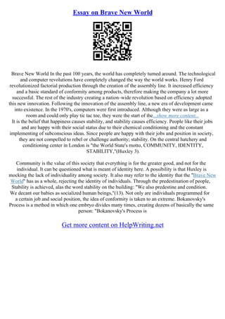 Essay on Brave New World
Brave New World In the past 100 years, the world has completely turned around. The technological
and computer revolutions have completely changed the way the world works. Henry Ford
revolutionized factorial production through the creation of the assembly line. It increased efficiency
and a basic standard of conformity among products, therefore making the company a lot more
successful. The rest of the industry creating a nation–wide revolution based on efficiency adopted
this new innovation. Following the innovation of the assembly line, a new era of development came
into existence. In the 1970's, computers were first introduced. Although they were as large as a
room and could only play tic tac toe, they were the start of the...show more content...
It is the belief that happiness causes stability, and stability causes efficiency. People like their jobs
and are happy with their social status due to their chemical conditioning and the constant
implementing of subconscious ideas. Since people are happy with their jobs and position in society,
they are not compelled to rebel or challenge authority; stability. On the central hatchery and
conditioning center in London is "the World State's motto, COMMUNITY, IDENTITY,
STABILITY,"(Huxley 3).
Community is the value of this society that everything is for the greater good, and not for the
individual. It can be questioned what is meant of identity here. A possibility is that Huxley is
mocking the lack of individuality among society. It also may refer to the identity that the "Brave New
World" has as a whole, rejecting the identity of individuals. Through the predestination of people,
Stability is achieved, alas the word stability on the building: "We also predestine and condition.
We decant our babies as socialized human beings,"(13). Not only are individuals programmed for
a certain job and social position, the idea of conformity is taken to an extreme. Bokanovsky's
Process is a method in which one embryo divides many times, creating dozens of basically the same
person: "Bokanovsky's Process is
Get more content on HelpWriting.net
 
