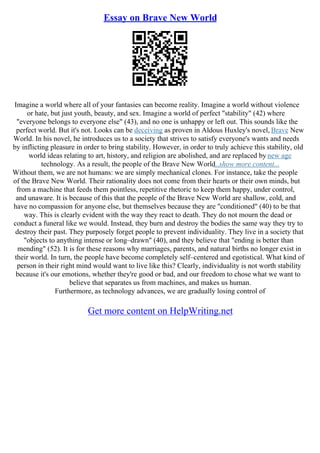 Essay on Brave New World
Imagine a world where all of your fantasies can become reality. Imagine a world without violence
or hate, but just youth, beauty, and sex. Imagine a world of perfect "stability" (42) where
"everyone belongs to everyone else" (43), and no one is unhappy or left out. This sounds like the
perfect world. But it's not. Looks can be deceiving as proven in Aldous Huxley's novel, Brave New
World. In his novel, he introduces us to a society that strives to satisfy everyone's wants and needs
by inflicting pleasure in order to bring stability. However, in order to truly achieve this stability, old
world ideas relating to art, history, and religion are abolished, and are replaced by new age
technology. As a result, the people of the Brave New World
...show more content...
Without them, we are not humans: we are simply mechanical clones. For instance, take the people
of the Brave New World. Their rationality does not come from their hearts or their own minds, but
from a machine that feeds them pointless, repetitive rhetoric to keep them happy, under control,
and unaware. It is because of this that the people of the Brave New World are shallow, cold, and
have no compassion for anyone else, but themselves because they are "conditioned" (40) to be that
way. This is clearly evident with the way they react to death. They do not mourn the dead or
conduct a funeral like we would. Instead, they burn and destroy the bodies the same way they try to
destroy their past. They purposely forget people to prevent individuality. They live in a society that
"objects to anything intense or long–drawn" (40), and they believe that "ending is better than
mending" (52). It is for these reasons why marriages, parents, and natural births no longer exist in
their world. In turn, the people have become completely self–centered and egotistical. What kind of
person in their right mind would want to live like this? Clearly, individuality is not worth stability
because it's our emotions, whether they're good or bad, and our freedom to chose what we want to
believe that separates us from machines, and makes us human.
Furthermore, as technology advances, we are gradually losing control of
Get more content on HelpWriting.net
 