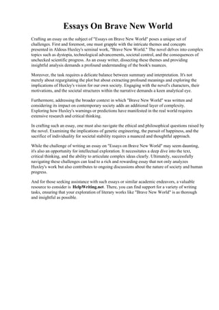 Essays On Brave New World
Crafting an essay on the subject of "Essays on Brave New World" poses a unique set of
challenges. First and foremost, one must grapple with the intricate themes and concepts
presented in Aldous Huxley's seminal work, "Brave New World." The novel delves into complex
topics such as dystopia, technological advancements, societal control, and the consequences of
unchecked scientific progress. As an essay writer, dissecting these themes and providing
insightful analysis demands a profound understanding of the book's nuances.
Moreover, the task requires a delicate balance between summary and interpretation. It's not
merely about regurgitating the plot but about extracting profound meanings and exploring the
implications of Huxley's vision for our own society. Engaging with the novel's characters, their
motivations, and the societal structures within the narrative demands a keen analytical eye.
Furthermore, addressing the broader context in which "Brave New World" was written and
considering its impact on contemporary society adds an additional layer of complexity.
Exploring how Huxley's warnings or predictions have manifested in the real world requires
extensive research and critical thinking.
In crafting such an essay, one must also navigate the ethical and philosophical questions raised by
the novel. Examining the implications of genetic engineering, the pursuit of happiness, and the
sacrifice of individuality for societal stability requires a nuanced and thoughtful approach.
While the challenge of writing an essay on "Essays on Brave New World" may seem daunting,
it's also an opportunity for intellectual exploration. It necessitates a deep dive into the text,
critical thinking, and the ability to articulate complex ideas clearly. Ultimately, successfully
navigating these challenges can lead to a rich and rewarding essay that not only analyzes
Huxley's work but also contributes to ongoing discussions about the nature of society and human
progress.
And for those seeking assistance with such essays or similar academic endeavors, a valuable
resource to consider is HelpWriting.net. There, you can find support for a variety of writing
tasks, ensuring that your exploration of literary works like "Brave New World" is as thorough
and insightful as possible.
Essays On Brave New World Essays On Brave New World
 