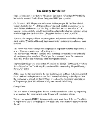 The Orange Revolution
The Modernisation of the Labour Movement Seminar in November 1969 led to the
birth of the National Trades Union Congress (NTUC) co operative.
On 21 March 1970, Singapore s trade union leaders pledged $1.2 million of their
workers funds to start NTUC Income to provide much needed insurance cover for
lower income workers at a cost that they could afford. As a co operative, NTUC
Income s mission is to be socially responsible and provide value for customers above
maximising profits for shareholders.(Singapore Business Award, April 2013)
However, the company did not have the systems and process required to robustly
stand by this. With the addition of foreign competitors to the markets, changes were
required.
This report will outline the systems and processes in place before the migration to a
new ... Show more content on Helpwriting.net ...
This now allowed 500 office staff and 3400 insurance advisors to access up to date
information anytime anywhere. This helped the company to serve the customers
individual priority and customised needs more professionally.
The Orange Strategy was launched in 2011 under the banner The Orange Revolution.
According to Mr Tan The Orange Revolution will focus on doing things differently
(Grant,Nov 2011)
At this stage the full migration to the new digital system had been fully implemented
since 2003 and the improvements that the company had already enjoyed gave them
the confidence to embark on this 1500 day revolution.The revolution was made up
of 5 separate projects. We will now briefly look at each individually
Orange Force
This was a fleet of motorcyclists, devised to reduce fraudulent claims by responding
to accidents as they occurred and assist drivers with completing claims.
This service separated NTUC from competitors and made them different. The ability
to respond was due to the high speed web access and could not have been possible on
the old
 