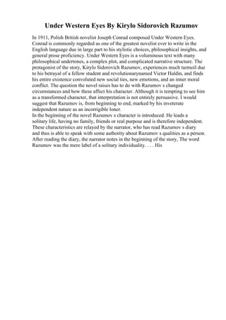 Under Western Eyes By Kirylo Sidorovich Razumov
In 1911, Polish British novelist Joseph Conrad composed Under Western Eyes.
Conrad is commonly regarded as one of the greatest novelist ever to write in the
English language due in large part to his stylistic choices, philosophical insights, and
general prose proficiency. Under Western Eyes is a voluminous text with many
philosophical undertones, a complex plot, and complicated narrative structure. The
protagonist of the story, Kirylo Sidorovich Razumov, experiences much turmoil due
to his betrayal of a fellow student and revolutionarynamed Victor Haldin, and finds
his entire existence convoluted new social ties, new emotions, and an inner moral
conflict. The question the novel raises has to do with Razumov s changed
circumstances and how these affect his character. Although it is tempting to see him
as a transformed character, that interpretation is not entirely persuasive. I would
suggest that Razumov is, from beginning to end, marked by his inveterate
independent nature as an incorrigible loner.
In the beginning of the novel Razumov s character is introduced. He leads a
solitary life, having no family, friends or real purpose and is therefore independent.
These characteristics are relayed by the narrator, who has read Razumov s diary
and thus is able to speak with some authority about Razumov s qualities as a person.
After reading the diary, the narrator notes in the beginning of the story, The word
Razumov was the mere label of a solitary individuality. . . . His
 