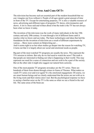 Pros And Cons Of Tv
The television has become such an essential part of the modern household that we
can t imagine our lives without it. People of all ages spend a great amount of time
in front of the TV. Except for entertaining purposes, TV is also a valuable resource of
news, advertising and different types of programs TV shows, televisionseries and
shows. A lot it s been said and written about it but the truth is the TV has not always
been what we know it today.
The invention of the television was the work of many individuals in the late 19th
century and early 20th century. It went through a lot of different forms until it
reaches what we know and use today. The basic technologies and ideas that laid the
foundation for the invention of television are a result of different experiments by
various ... Show more content on Helpwriting.net ...
And it seems right to us but when studies go deeper into the reason for watching TV,
it turns out that it is largely about our social and emotional needs as people.
Big part of the most watched TV programs are usually the news. This represent the
TVs mission to inform. But why do we feel need to watch the news? The truth is
that people are interested in finding out what is happening in their world. This may
represent our need for a sense of connection and our wish to be a part of the society.
But on the other side it might also suggest our natural born curiosity.
One of the most popular TV programs nowadays are the TV series. There are
hundreds of them from drama through crimes to Game of Thrones. What makes us
watch TV series over and over again? It s the emotional engagement. Of course, we
are smart human beings and we clearly understand that the actors are not with us in
the living room and their stories aren t real. But the psychological response we have
to seeing a familiar actor on the TV is the same as when we see a friend in the real
life. The same areas of the brain are
 
