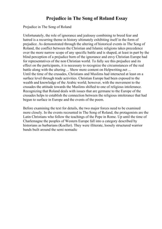 Prejudice in The Song of Roland Essay
Prejudice in The Song of Roland
Unfortunately, the role of ignorance and jealousy combining to breed fear and
hatred is a recurring theme in history ultimately exhibiting itself in the form of
prejudice. As demonstrated through the altering of historical events in The Song of
Roland, the conflict between the Christian and Islamic religions takes precedence
over the more narrow scope of any specific battle and is shaped, at least in part by the
blind perception of a prejudice born of the ignorance and envy Christian Europe had
for representatives of the non Christian world. To fully see this prejudice and its
effect on the participants, it is necessary to recognize the circumstances of the real
battle along with the altering ... Show more content on Helpwriting.net ...
Until the time of the crusades, Christians and Muslims had interacted at least on a
surface level through trade activities. Christian Europe had been exposed to the
wealth and knowledge of the Arabic world; however, with the movement to the
crusades the attitude towards the Muslims shifted to one of religious intolerance.
Recognizing that Roland deals with issues that are germane to the Europe of the
crusades helps to establish the connection between the religious intolerance that had
begun to surface in Europe and the events of the poem.
Before examining the text for details, the two major forces need to be examined
more closely. In the events recounted in The Song of Roland, the protagonists are the
Latin Christians who follow the teachings of the Pope in Rome. Up until the time of
Charlemagne the peoples of Western Europe fall into a category described by
historians as barbarians (Koeller). They were illiterate, loosely structured warrior
bands built around the semi nomadic
 