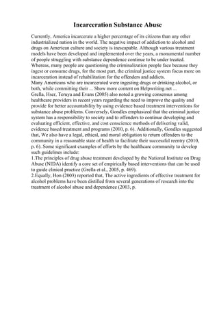 Incarceration Substance Abuse
Currently, America incarcerate a higher percentage of its citizens than any other
industrialized nation in the world. The negative impact of addiction to alcohol and
drugs on American culture and society is inescapable. Although various treatment
models have been developed and implemented over the years, a monumental number
of people struggling with substance dependence continue to be under treated.
Whereas, many people are questioning the criminalization people face because they
ingest or consume drugs, for the most part, the criminal justice system focus more on
incarceration instead of rehabilitation for the offenders and addicts.
Many Americans who are incarcerated were ingesting drugs or drinking alcohol, or
both, while committing their ... Show more content on Helpwriting.net ...
Grella, Hser, Teruya and Evans (2005) also noted a growing consensus among
healthcare providers in recent years regarding the need to improve the quality and
provide for better accountability by using evidence based treatment interventions for
substance abuse problems. Conversely, Gondles emphasized that the criminal justice
system has a responsibility to society and to offenders to continue developing and
evaluating efficient, effective, and cost conscience methods of delivering valid,
evidence based treatment and programs (2010, p. 6). Additionally, Gondles suggested
that, We also have a legal, ethical, and moral obligation to return offenders to the
community in a reasonable state of health to facilitate their successful reentry (2010,
p. 6). Some significant examples of efforts by the healthcare community to develop
such guidelines include:
1.The principles of drug abuse treatment developed by the National Institute on Drug
Abuse (NIDA) identify a core set of empirically based interventions that can be used
to guide clinical practice (Grella et al., 2005, p. 469).
2.Equally, Hon (2003) reported that, The active ingredients of effective treatment for
alcohol problems have been distilled from several generations of research into the
treatment of alcohol abuse and dependence (2003, p.
 