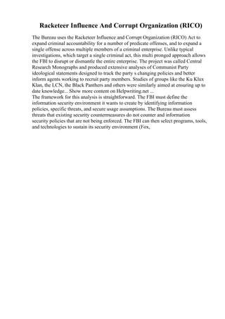 Racketeer Influence And Corrupt Organization (RICO)
The Bureau uses the Racketeer Influence and Corrupt Organization (RICO) Act to
expand criminal accountability for a number of predicate offenses, and to expand a
single offense across multiple members of a criminal enterprise. Unlike typical
investigations, which target a single criminal act, this multi pronged approach allows
the FBI to disrupt or dismantle the entire enterprise. The project was called Central
Research Monographs and produced extensive analyses of Communist Party
ideological statements designed to track the party s changing policies and better
inform agents working to recruit party members. Studies of groups like the Ku Klux
Klan, the LCN, the Black Panthers and others were similarly aimed at ensuring up to
date knowledge... Show more content on Helpwriting.net ...
The framework for this analysis is straightforward. The FBI must define the
information security environment it wants to create by identifying information
policies, specific threats, and secure usage assumptions. The Bureau must assess
threats that existing security countermeasures do not counter and information
security policies that are not being enforced. The FBI can then select programs, tools,
and technologies to sustain its security environment (Fox,
 
