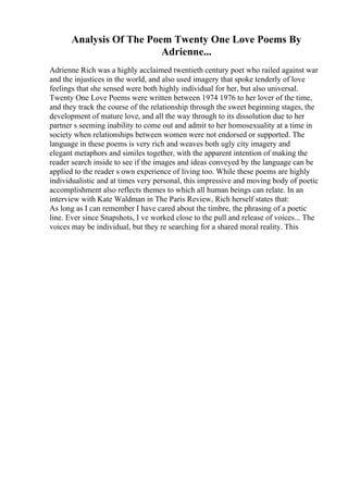 Analysis Of The Poem Twenty One Love Poems By
Adrienne...
Adrienne Rich was a highly acclaimed twentieth century poet who railed against war
and the injustices in the world, and also used imagery that spoke tenderly of love
feelings that she sensed were both highly individual for her, but also universal.
Twenty One Love Poems were written between 1974 1976 to her lover of the time,
and they track the course of the relationship through the sweet beginning stages, the
development of mature love, and all the way through to its dissolution due to her
partner s seeming inability to come out and admit to her homosexuality at a time in
society when relationships between women were not endorsed or supported. The
language in these poems is very rich and weaves both ugly city imagery and
elegant metaphors and similes together, with the apparent intention of making the
reader search inside to see if the images and ideas conveyed by the language can be
applied to the reader s own experience of living too. While these poems are highly
individualistic and at times very personal, this impressive and moving body of poetic
accomplishment also reflects themes to which all human beings can relate. In an
interview with Kate Waldman in The Paris Review, Rich herself states that:
As long as I can remember I have cared about the timbre, the phrasing of a poetic
line. Ever since Snapshots, I ve worked close to the pull and release of voices... The
voices may be individual, but they re searching for a shared moral reality. This
 