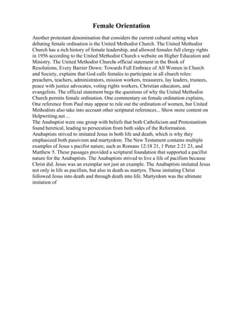 Female Orientation
Another protestant denomination that considers the current cultural setting when
debating female ordination is the United Methodist Church. The United Methodist
Church has a rich history of female leadership, and allowed females full clergy rights
in 1956 according to the United Methodist Church s website on Higher Education and
Ministry. The United Methodist Churchs official statement in the Book of
Resolutions, Every Barrier Down: Towards Full Embrace of All Women in Church
and Society, explains that God calls females to participate in all church roles:
preachers, teachers, administrators, mission workers, treasurers, lay leaders, trustees,
peace with justice advocates, voting rights workers, Christian educators, and
evangelists. The official statement begs the questions of why the United Methodist
Church permits female ordination. One commentary on female ordination explains,
One reference from Paul may appear to rule out the ordination of women, but United
Methodists also take into account other scriptural references... Show more content on
Helpwriting.net ...
The Anabaptist were one group with beliefs that both Catholicism and Protestantism
found heretical, leading to persecution from both sides of the Reformation.
Anabaptists strived to imitated Jesus in both life and death, which is why they
emphasized both passivism and martyrdom. The New Testament contains multiple
examples of Jesus s pacifist nature, such as Romans 12:18 21, 1 Peter 2:21 23, and
Matthew 5. These passages provided a scriptural foundation that supported a pacifist
nature for the Anabaptists. The Anabaptists strived to live a life of pacifism because
Christ did. Jesus was an exemplar not just an example. The Anabaptists imitated Jesus
not only in life as pacifists, but also in death as martyrs. Those imitating Christ
followed Jesus into death and through death into life. Martyrdom was the ultimate
imitation of
 
