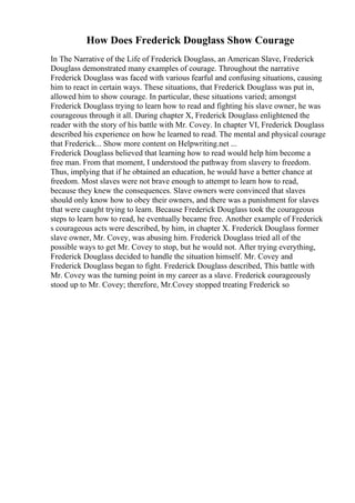How Does Frederick Douglass Show Courage
In The Narrative of the Life of Frederick Douglass, an American Slave, Frederick
Douglass demonstrated many examples of courage. Throughout the narrative
Frederick Douglass was faced with various fearful and confusing situations, causing
him to react in certain ways. These situations, that Frederick Douglass was put in,
allowed him to show courage. In particular, these situations varied; amongst
Frederick Douglass trying to learn how to read and fighting his slave owner, he was
courageous through it all. During chapter X, Frederick Douglass enlightened the
reader with the story of his battle with Mr. Covey. In chapter VI, Frederick Douglass
described his experience on how he learned to read. The mental and physical courage
that Frederick... Show more content on Helpwriting.net ...
Frederick Douglass believed that learning how to read would help him become a
free man. From that moment, I understood the pathway from slavery to freedom.
Thus, implying that if he obtained an education, he would have a better chance at
freedom. Most slaves were not brave enough to attempt to learn how to read,
because they knew the consequences. Slave owners were convinced that slaves
should only know how to obey their owners, and there was a punishment for slaves
that were caught trying to learn. Because Frederick Douglass took the courageous
steps to learn how to read, he eventually became free. Another example of Frederick
s courageous acts were described, by him, in chapter X. Frederick Douglass former
slave owner, Mr. Covey, was abusing him. Frederick Douglass tried all of the
possible ways to get Mr. Covey to stop, but he would not. After trying everything,
Frederick Douglass decided to handle the situation himself. Mr. Covey and
Frederick Douglass began to fight. Frederick Douglass described, This battle with
Mr. Covey was the turning point in my career as a slave. Frederick courageously
stood up to Mr. Covey; therefore, Mr.Covey stopped treating Frederick so
 