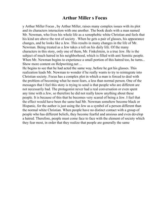 Arthur Miller s Focus
y Arthur Miller Focus , by Arthur Miller, raises many complex issues with its plot
and its characters interaction with one another. The book deals with a man named
Mr. Newman, who lives his whole life as a xenophobic white Christian and feels that
his kind are above the rest of society . When he gets a pair of glasses, his appearance
changes, and he looks like a Jew. This results in many changes in the life of Mr.
Newman. Being treated as a Jew takes a toll on his daily life. Of the many
characters in this story, only one of them, Mr. Finkelstein, is a true Jew. He is the
subject of much hatred in his neighborhood, which is filled with anti Semitic people.
When Mr. Newman begins to experience a small portion of this hatred too, he turns...
Show more content on Helpwriting.net ...
He begins to see that he had acted the same way, before he got his glasses. This
realization leads Mr. Newman to wonder if he really wants to try to reintegrate into
Christian society. Focus has a complex plot in which a man is forced to deal with
the problem of becoming what he most fears, a less than normal person. One of the
messages that I feel this story is trying to send is that people who are different are
not necessarily bad. The protagonist never had a real conversation or even spent
any time with a Jew, so therefore he did not really know anything about these
people. It is because of this that he becomes very scared of being a Jew. I feel that
the effect would have been the same had Mr. Newman somehow become black or
Hispanic, for the author is just using the Jew as a symbol of a person different than
the normal white Christian. When people have no distinct contact with a group of
people who has different beliefs, they become fearful and anxious and even develop
a hatred. Therefore, people must come face to face with the element of society which
they fear most, in order that they realize that people are generally the same
 