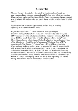 Veeam Vtsp
Multiple Choice1) Grounds for a Severity 1 level rating include:There is an
emergency condition with no workaround availableYour issue affects no more than
10 people in the businessxA business critical software component or Veeam managed
system is inoperable and unavailableA production system is operating, but with minor
issuesx
Single Choice2) Which server type supports an NFS share as a backup
repository?Windows basedxLinux based
Single Choice3) What is ... Show more content on Helpwriting.net ...
Enterprise manager to be installed on the same machineSufficient memory and
CPU resources, as well as a fast connection to the production networkxHigh HDD
speed (RPM) to handle data written by multiple backup jobs16) Using Veeam
Cloud Director backup jobs in Veeam Backup Replication, you can back up which
of the following in vCloud Director?vAppsregular VMslinked clone VMsVM
containersAll of the abovex17) Veeam vPower NFS for VMware...enables a
Windows based backup repository server to act as an NFS serveris not compatible
with windows based backup repositoriesxallows you to mount a compressed and
deduplicated backup file directly to the ESX(i) hostx19) Which of the following
statements accurately describe the Veeam Backup Infrastructure?The Veeam backup
infrastructure includes a source host with associated datastores, a Veeam Backup
Server, an Offhost backup proxy server, and one or more repository.The Veeam
backup infrastructure includes a source host with associated
 