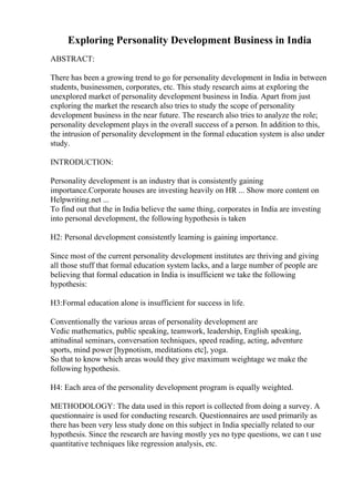 Exploring Personality Development Business in India
ABSTRACT:
There has been a growing trend to go for personality development in India in between
students, businessmen, corporates, etc. This study research aims at exploring the
unexplored market of personality development business in India. Apart from just
exploring the market the research also tries to study the scope of personality
development business in the near future. The research also tries to analyze the role;
personality development plays in the overall success of a person. In addition to this,
the intrusion of personality development in the formal education system is also under
study.
INTRODUCTION:
Personality development is an industry that is consistently gaining
importance.Corporate houses are investing heavily on HR ... Show more content on
Helpwriting.net ...
To find out that the in India believe the same thing, corporates in India are investing
into personal development, the following hypothesis is taken
H2: Personal development consistently learning is gaining importance.
Since most of the current personality development institutes are thriving and giving
all those stuff that formal education system lacks, and a large number of people are
believing that formal education in India is insufficient we take the following
hypothesis:
H3:Formal education alone is insufficient for success in life.
Conventionally the various areas of personality development are
Vedic mathematics, public speaking, teamwork, leadership, English speaking,
attitudinal seminars, conversation techniques, speed reading, acting, adventure
sports, mind power [hypnotism, meditations etc], yoga.
So that to know which areas would they give maximum weightage we make the
following hypothesis.
H4: Each area of the personality development program is equally weighted.
METHODOLOGY: The data used in this report is collected from doing a survey. A
questionnaire is used for conducting research. Questionnaires are used primarily as
there has been very less study done on this subject in India specially related to our
hypothesis. Since the research are having mostly yes no type questions, we can t use
quantitative techniques like regression analysis, etc.
 