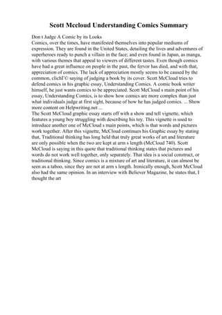 Scott Mccloud Understanding Comics Summary
Don t Judge A Comic by its Looks
Comics, over the times, have manifested themselves into popular mediums of
expression. They are found in the United States, detailing the lives and adventures of
superheroes ready to punch a villain in the face; and even found in Japan, as manga,
with various themes that appeal to viewers of different tastes. Even though comics
have had a great influence on people in the past, the fervor has died, and with that,
appreciation of comics. The lack of appreciation mostly seems to be caused by the
common, clichГ© saying of judging a book by its cover. Scott McCloud tries to
defend comics in his graphic essay, Understanding Comics. A comic book writer
himself, he just wants comics to be appreciated. Scott McCloud s main point of his
essay, Understanding Comics, is to show how comics are more complex than just
what individuals judge at first sight, because of how he has judged comics. ... Show
more content on Helpwriting.net ...
The Scott McCloud graphic essay starts off with a show and tell vignette, which
features a young boy struggling with describing his toy. This vignette is used to
introduce another one of McCloud s main points, which is that words and pictures
work together. After this vignette, McCloud continues his Graphic essay by stating
that, Traditional thinking has long held that truly great works of art and literature
are only possible when the two are kept at arm s length (McCloud 740). Scott
McCloud is saying in this quote that traditional thinking states that pictures and
words do not work well together, only separately. That idea is a social construct, or
traditional thinking. Since comics is a mixture of art and literature, it can almost be
seen as a taboo, since they are not at arm s length. Ironically enough, Scott McCloud
also had the same opinion. In an interview with Believer Magazine, he states that, I
thought the art
 
