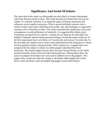 Significance And Social Of Infants
The main idea in this study was that people are more likely to create relationships
with those that are similar to them. This study focused on whether this was true for
infants. It s said that similarity is an important aspect of human interaction and
influences social cognitive processes. When a person befriends someone who is
similar to them, they tend to find them trustworthy, fair, and intelligent, as opposed to
someone who is dissimilar to them. This study researched the significance and social
consequences in early preferences of similarity. It s suggested that infants social
evaluations are based on two criteria s: whether the act done by the individual was
helpful or harmful, and the infants personal feelings towards the target of that act. In
the first experiment, there were thirty six 9 month olds and sixteen 14 month olds. In
the first phase the infants were to choose their preferencein food, being given a choice
between graham crackers and green beans. Then in phase two, a puppet show was
conducted for the infants in whom two rabbit puppets identified their food
preference. The similar puppet always chose the same food preference as the infant
and the dissimilar always chose the other food preference. During phase three, the
same two puppets from phase two were used in addition to two dog puppets. This
puppet show would star either the similar or dissimilar rabbit puppet that would
throw a ball and drop it, then the helpful dog puppet would either bring it
 