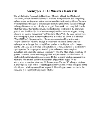 Archetypes In The Minister s Black Veil
The Mythological Approach to Hawthorn s Minister s Black Veil Nathaniel
Hawthorne, one of nineteenth century America s most prominent and compelling
authors, wrote luminous works that encompassed thematic variety. One of the most
prominent methodologies to communicate thematic elements to readers is through
archetypal framework, specifically, archetypal framework concerning individuals,
what their dress, their profession, and the landscape s condition in the character s
general area. Incidentally, Hawthorn thoroughly utilizes these archetypes, among
others in his stories. Concerning The Minister s Black Veil , the story s archetypes
that accompany it, such as the veil (Shadow), as well as his career as a minister
(Wise Old Man), his personality... Show more content on Helpwriting.net ...
Hooper s abundant wisdom, through Hawthorne s utilization of the Old Man
archetype, an archetype that exemplifies a teacher in the highest order. Hooper,
like the Old Man, has a defined spiritual element to him, and exists to aid the story
s protagonists, the congregants, on their quest to become more complete
individuals and a part of a stronger community. This Old Man, after a long time of
growth, continues to teach the congregation, and possesses a certain element of
wisdom to him that gives the congregants. He has so much wisdom, readers might
be able to confirm that community members expected and hoped for his
intervention in multiple situations (8). Indeed, even Clark of Westbury, a minister
in a town paces over, comes to see Hooper and to wish him well as he departs to the
afterlife and calls him venerable or respected. That title goes to no one else in the
story, and it is clear that Clark means what he
 